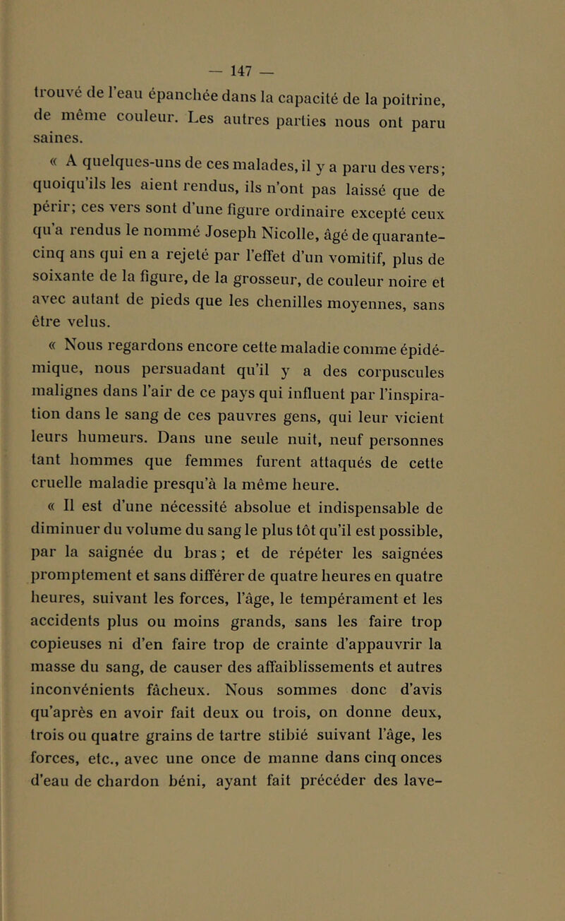 tiouvé de 1 eau épanchée dans la capacité de la poitrine, de même couleur. Les autres parties nous ont paru saines. « A quelques-uns de ces malades, il y a paru des vers; quoiqu ils les aient rendus, ils n’ont pas laissé que de périr; ces vers sont d’une figure ordinaire excepté ceux qu a lendus le nommé Joseph Nicolle, âgé de quarante- cinq ans qui en a îejeté par 1 effet d’un vomitif, plus de soixante de la figure, de la grosseur, de couleur noire et avec autant de pieds que les chenilles moyennes, sans être velus. « Nous regardons encore cette maladie comme épidé- mique, nous persuadant qu’il y a des corpuscules malignes dans l’air de ce pays qui influent par l'inspira- tion dans le sang de ces pauvres gens, qui leur vicient leurs humeurs. Dans une seule nuit, neuf personnes tant hommes que femmes furent attaqués de cette cruelle maladie presqu’à la même heure. « Il est d’une nécessité absolue et indispensable de diminuer du volume du sang le plus tôt qu’il est possible, par la saignée du bras ; et de répéter les saignées promptement et sans différer de quatre heures en quatre heures, suivant les forces, 1 âge, le tempérament et les accidents plus ou moins grands, sans les faire trop copieuses ni d’en faire trop de crainte d’appauvrir la masse du sang, de causer des affaiblissements et autres inconvénients fâcheux. Nous sommes donc d’avis qu’après en avoir fait deux ou trois, on donne deux, trois ou quatre grains de tartre stibié suivant l’âge, les forces, etc., avec une once de manne dans cinq onces d’eau de chardon béni, ayant fait précéder des lave-