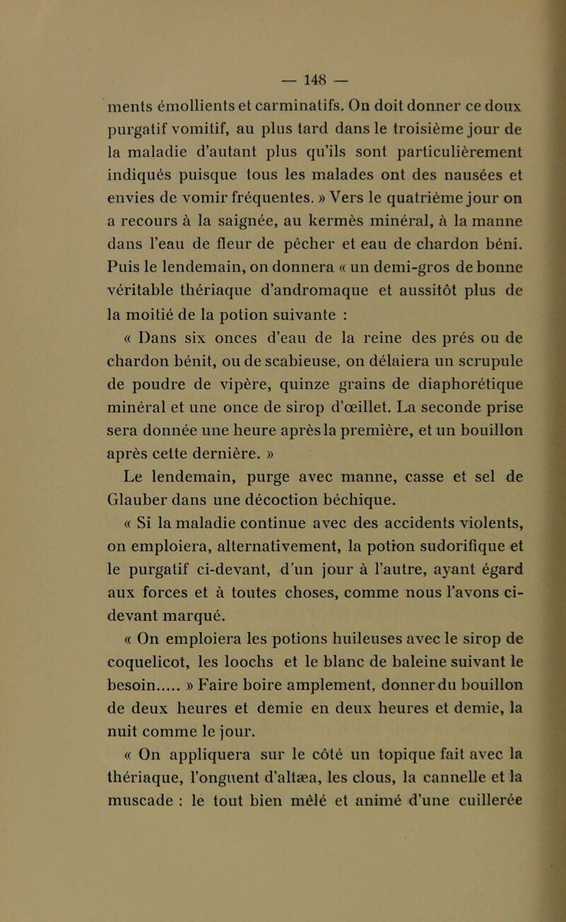 ments émollients et carminatifs. On doit donner ce doux purgatif vomitif, au plus tard dans le troisième jour de la maladie d’autant plus qu’ils sont particulièrement indiqués puisque tous les malades ont des nausées et envies de vomir fréquentes. » Vers le quatrième jour on a recours à la saignée, au kermès minéral, à la manne dans l’eau de fleur de pécher et eau de chardon béni. Puis le lendemain, on donnera « un demi-gros de bonne véritable thériaque d’andromaque et aussitôt plus de la moitié de la potion suivante : « Dans six onces d’eau de la reine des prés ou de chardon bénit, ou de scabieuse, on délaiera un scrupule de poudre de vipère, quinze grains de diaphorétique minéral et une once de sirop d’œillet. La seconde prise sera donnée une heure après la première, et un bouillon après celte dernière. » Le lendemain, purge avec manne, casse et sel de Glauber dans une décoction béchique. « Si la maladie continue avec des accidents violents, on emploiera, alternativement, la potion sudorifique et le purgatif ci-devant, d’un jour à l’autre, ayant égard aux forces et à toutes choses, comme nous l’avons ci- devant marqué. « On emploiera les potions huileuses avec le sirop de coquelicot, les loochs et le blanc de baleine suivant le besoin » Faire boire amplement, donner du bouillon de deux heures et demie en deux heures et demie, la nuit comme le jour. « On appliquera sur le côté un topique fait avec la thériaque, l’onguent d’altæa, les clous, la cannelle et la muscade : le tout bien mêlé et animé d’une cuillerée