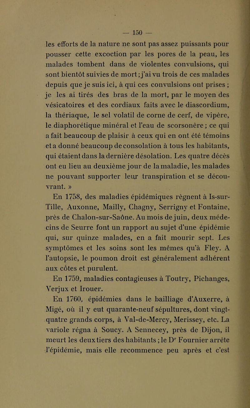 les efforts de la nature ne sont pas assez puissants pour pousser cette excoction par les pores de la peau, les malades tombent dans de violentes convulsions, qui sont bientôt suivies de mort; j’ai vu trois de ces malades depuis que je suis ici, à qui ces convulsions ont prises ; je les ai tirés des bras de la mort, par le moyen des vésicatoires et des cordiaux faits avec le diascordium, la thériaque, le sel volatil de corne de cerf, de vipère, le diaphorétique minéral et l’eau de scorsonère ; ce qui a fait beaucoup de plaisir à ceux qui en ont été témoins et a donné beaucoup de consolation à tous les habitants, qui étaient dans la dernière désolation. Les quatre décès ont eu lieu au deuxième jour de la maladie, les malades ne pouvant supporter leur transpiration et se décou- vrant. » En 1758, des maladies épidémiques régnent à Is-sur- Tille, Auxonne, Mailly, Chagny, Serrigny et Fontaine, près de Chalon-sur-Saône. Au mois de juin, deux méde- cins de Seurre font un rapport au sujet d’une épidémie qui, sur quinze malades, en a fait mourir sept. Les symptômes et les soins sont les mêmes qu’à Fley. A l’autopsie, le poumon droit est généralement adhérent aux côtes et purulent. En 1759, maladies contagieuses à Toutry, Pichanges, Yerjux et Irouer. En 1760, épidémies dans le bailliage d’Auxerre, à Migé, où il y eut quarante-neuf sépultures, dont vingt- quatre grands corps, à Val-de-Mercy, Merissey, etc. La variole régna à Soucy. A Sennecey, près de Dijon, il meurt les deux tiers des habitants ; le Dr Fournier arrête l’épidémie, mais elle recommence peu après et c’est