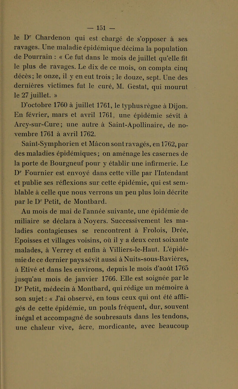 le Dr Chardenon qui est chargé de s’opposer à ses ravages. Une maladie épidémique décima la population de Pourrain : « Ce fut dans le mois de juillet qu’elle fit le plus de ravages. Le dix de ce mois, on compta cinq décès; le onze, il y en eut trois ; le douze, sept. Une des dernières victimes fut le curé, M. Gestat, qui mourut le 27 juillet. » D’octobre 1760 à juillet 1761, le typhus règne à Dijon. En février, mars et avril 1761, une épidémie sévit à Arcy-sur-Cure ; une autre à Saint-Apollinaire, de no- vembre 1761 à avril 1762. Saint-Symphorien et Mâcon sont ravagés, en 1762, par des maladies épidémiques; on aménage les casernes de la porte de Bourgneuf pour y établir une infirmerie. Le Dr Fournier est envoyé dans cette ville par l’Intendant et publie ses réflexions sur cette épidémie, qui est sem- blable à celle que nous verrons un peu plus loin décrite par le Dr Petit, de Montbard. Au mois de mai de l’année suivante, une épidémie de miliaire se déclara à Noyers. Successivement les ma- ladies contagieuses se rencontrent à Frolois, Drée, Epoisses et villages voisins, où il y a deux cent soixante malades, à Verrey et enfin à Villiers-le-Haut. L’épidé- mie de ce dernier pays sévit aussi à Nuits-sous-Ravières, à Etivé et dans les environs, depuis le mois d’août 1765 jusqu’au mois de janvier 1766. Elle est soignée par le Dr Petit, médecin à Montbard, qui rédige un mémoire à son sujet : « J’ai observé, en tous ceux qui ont été affli- gés de cette épidémie, un pouls fréquent, dur, souvent inégal et accompagné de soubresauts dans les tendons, une chaleur vive, âcre, mordicante, avec beaucoup