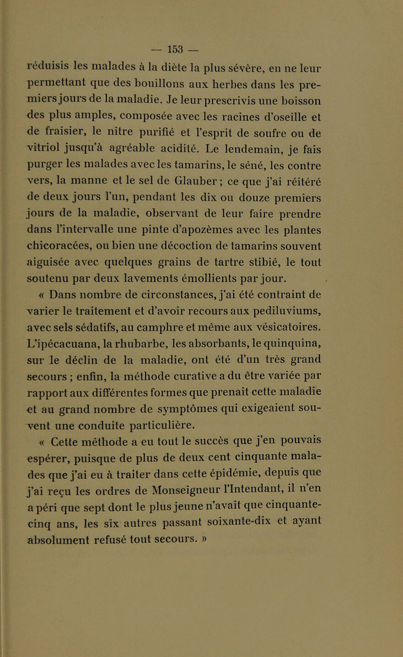 réduisis les malades à la diète la plus sévère, en ne leur permettant que des bouillons aux herbes dans les pre- miers jours de la maladie. Je leur prescrivis une boisson des plus amples, composée avec les racines d’oseille et de fraisier, le nitre purifié et l’esprit de soufre ou de vitriol jusqu’à agréable acidité. Le lendemain, je fais purger les malades avec les tamarins, le séné, les contre vers, la manne et le sel de Glauber ; ce que j’ai réitéré de deux jours l’un, pendant les dix ou douze premiers jours de la maladie, observant de leur faire prendre dans l’intervalle une pinte d’apozèmes avec les plantes chicoracées, ou bien une décoction de tamarins souvent aiguisée avec quelques grains de tartre stibié, le tout soutenu par deux lavements émollients par jour. « Dans nombre de circonstances, j’ai été contraint de varier le traitement et d’avoir recours aux pediluviums, avec sels sédatifs, au camphre et même aux vésicatoires. L’ipécacuana, la rhubarbe, les absorbants, le quinquina, sur le déclin de la maladie, ont été d’un très grand secours ; enfin, la méthode curative a du être variée par rapport aux différentes formes que prenait cette maladie et au grand nombre de symptômes qui exigeaient sou- vent une conduite particulière. « Cette méthode a eu tout le succès que j’en pouvais espérer, puisque de plus de deux cent cinquante mala- des que j’ai eu à traiter dans cette épidémie, depuis que j’ai reçu les ordres de Monseigneur l’Intendant, il n en a péri que sept dont le plus jeune n’avait que cinquante- cinq ans, les six autres passant soixante-dix et ayant absolument refusé tout secours. »