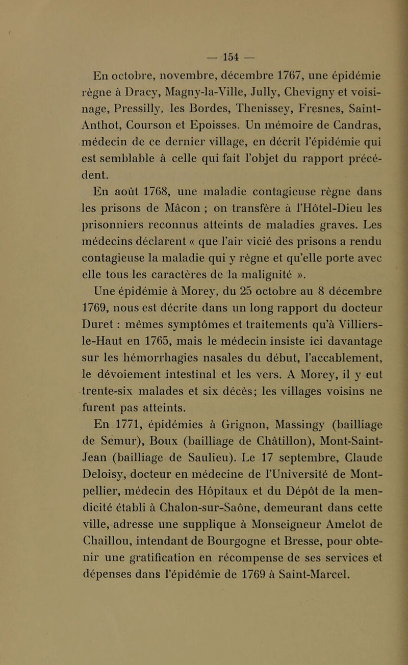 En octobre, novembre, décembre 1767, une épidémie règne à Dracy, Magny-la-Ville, Jully, Chevigny et voisi- nage, Pressilly, les Bordes, Thenissey, Fresnes, Saint- Anthot, Courson et Epoisses. Un mémoire de Candras, médecin de ce dernier village, en décrit l’épidémie qui est semblable à celle qui fait l’objet du rapport précé- dent. En août 1768, une maladie contagieuse règne dans les prisons de Mâcon ; on transfère à l’Hôtel-Dieu les prisonniers reconnus atteints de maladies graves. Les médecins déclarent « que l’air vicié des prisons a rendu contagieuse la maladie qui y règne et qu’elle porte avec elle tous les caractères de la malignité ». Une épidémie à Morey, du 25 octobre au 8 décembre 1769, nous est décrite dans un long rapport du docteur Duret : mêmes symptômes et traitements qu’à Villiers- le-Haut en 1765, mais le médecin insiste ici davantage sur les hémorrhagies nasales du début, l’accablement, le dévoiement intestinal et les vers. A Morey, il y eut trente-six malades et six décès; les villages voisins ne furent pas atteints. En 1771, épidémies à Grignon, Massingy (bailliage de Semur), Boux (bailliage de Châtillon), Mont-Saint- Jean (bailliage de Saulieu). Le 17 septembre, Claude Deloisy, docteur en médecine de l’Université de Mont- pellier, médecin des Hôpitaux et du Dépôt de la men- dicité établi à Chalon-sur-Saône, demeurant dans cette ville, adresse une supplique à Monseigneur Amelot de Chaillou, intendant de Bourgogne et Bresse, pour obte- nir une gratification en récompense de ses services et dépenses dans l’épidémie de 1769 à Saint-Marcel.