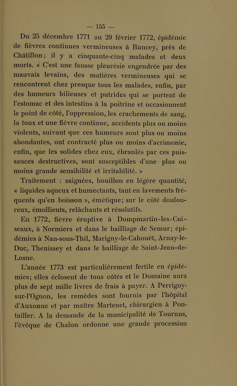 Du 2o décembre 1771 au 29 février 1772, épidémie de fièvres continues vermineuses à Buncey, près de Chàtillon ; il y a cinquante-cinq malades et deux morts. « C est une fausse pleurésie engendrée par des mauvais levains, des matières vermineuses qui se rencontrent chez presque tous les malades, enfin, par des humeurs bilieuses et putrides qui se portent de l’estomac et des intestins à la poitrine et occasionnent le point de côté, l’oppression, les crachements de sang, la toux et une fièvre continue, accidents plus ou moins violents, suivant que ces humeurs sont plus ou moins abondantes, ont contracté plus ou moins d’acrimonie, enfin, que les solides chez eux, ébranlés par ces puis- sances destructives, sont susceptibles d’une plus ou moins grande sensibilité et irritabilité. » Traitement : saignées, bouillon en légère quantité, « liquides aqueux et humectants, tant en lavements fré- quents qu’en boisson », émétique; sur le côté doulou- reux, émollients, relâchants et résolutifs. En 1772, fièvre éruptive à Dompmartin-les-Cui- seaux, à Normiers et dans le bailliage de Semur; épi- démies à Nan-sous-Thil, Marigny-le-Cahouët, Arnay-le- Duc, Thenissey et dans le bailliage de Saint-Jean-de- Losne. L’année 1773 est particulièrement fertile en épidé- mies; elles éclosent de tous côtés et le Domaine aura plus de sept mille livres de frais à payer. A Perrigny- sur-l’Ognon, les remèdes sont fournis par 1 hôpital d’Auxonne et par maître Martenet, chirurgien à Pon- tailler. A la demande de la municipalité de iournus, l’évêque de Chalon ordonne une grande procession