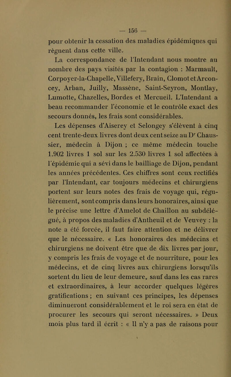 pour obtenir la cessation des maladies épidémiques qui régnent dans cette ville. La correspondance de l’Intendant nous montre au nombre des pays visités par la contagion : Marmault, Corpoyer-la-Chapelle,Villefery, Brain, Clomotet Arcon- cey, Arban, Juilly, Massène, Saint-Seyron, Montlay, Lumotte, Chazelles, Bordes et Mercueil. L’Intendant a beau recommander l’économie et le contrôle exact des secours donnés, les frais sont considérables. Les dépenses d’Aiserey et Selongey s’élèvent à cinq cent trente-deux livres dont deux cent seize au Dr Chaus- sier, médecin à Dijon ; ce même médecin touche 1.902 livres 1 sol sur les 2.530 livres 1 sol affectées à l’épidémie qui a sévi dans le bailliage de Dijon, pendant les années précédentes. Ces chiffres sont ceux rectifiés par l’Intendant, car toujours médecins et chirurgiens portent sur leurs notes des frais de voyage qui, régu- lièrement, sont compris dans leurs honoraires, ainsi que le précise une lettre d’Amelot de Chaillon au subdélé- gué, à propos des maladies d’Antheuil et de Veuvey : la note a été forcée, il faut faire attention et ne délivrer que le nécessaire. « Les honoraires des médecins et chirurgiens ne doivent être que de dix livres par jour, y compris les frais de voyage et de nourriture, pour les médecins, et de cinq livres aux chirurgiens lorsqu’ils sortent du lieu de leur demeure, sauf dans les cas rares et extraordinaires, à leur accorder quelques légères gratifications ; en suivant ces principes, les dépenses diminueront considérablement et le roi sera en état de procurer les secours qui seront nécessaires. » Deux mois plus tard il écrit : « Il n’y a pas de raisons pour