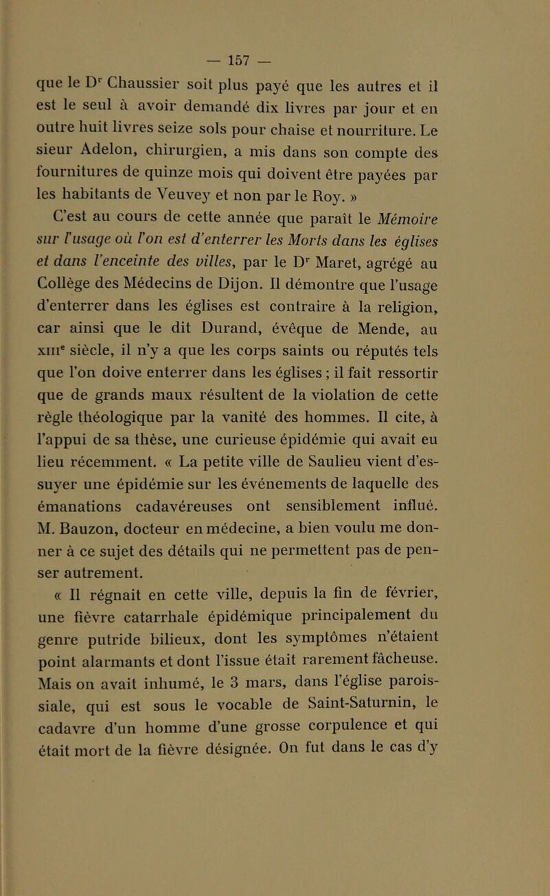 que le D1 Chaussier soit plus payé que les autres et il est le seul à avoir demandé dix livres par jour et en outre huit livres seize sols pour chaise et nourriture. Le sieur Adelon, chirurgien, a mis dans son compte des fournitures de quinze mois qui doivent être payées par les habitants de Veuvey et non par le Roy. » C’est au cours de cette année que paraît le Mémoire sur F usage où l'on est d’enterrer les Morts dans les églises et dans l’enceinte des villes, par le Dr Maret, agrégé au Collège des Médecins de Dijon. Il démontre que l’usage d’enterrer dans les églises est contraire à la religion, car ainsi que le dit Durand, évêque de Mende, au xme siècle, il n’y a que les corps saints ou réputés tels que l’on doive enterrer dans les églises ; il fait ressortir que de grands maux résultent de la violation de cette règle théologique par la vanité des hommes. Il cite, à l’appui de sa thèse, une curieuse épidémie qui avait eu lieu récemment. « La petite ville de Saulieu vient d’es- suyer une épidémie sur les événements de laquelle des émanations cadavéreuses ont sensiblement influé. M. Bauzon, docteur en médecine, a bien voulu me don- ner à ce sujet des détails qui ne permettent pas de pen- ser autrement. « Il régnait en cette ville, depuis la fin de février, une fièvre catarrhale épidémique principalement du genre putride bilieux, dont les symptômes n’étaient point alarmants et dont l’issue était rarement fâcheuse. Mais on avait inhumé, le 3 mars, dans l’église parois- siale, qui est sous le vocable de Saint-Saturnin, le cadavre d’un homme d’une grosse corpulence et qui était mort de la fièvre désignée. On fut dans le cas d y