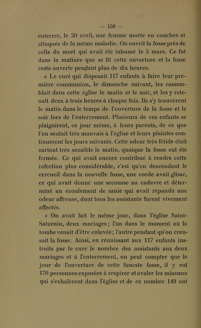 enterrer, le 20 avril, une femme morte en couches et attaquée de la même maladie. On ouvrit la fosse près de celle du mort qui avait été inhumé le 3 mars. Ce fut dans la matinée que se fit cette ouverture et la fosse resta ouverte pendant plus de dix heures. « Le curé qui disposait 117 enfants à faire leur pre- mière communion, le dimanche suivant, les rassem- blait dans cette église le matin et le soir, et les y rete- nait deux à trois heures à chaque fois. Ils s’y trouvèrent le matin dans le temps de l’ouverture de la fosse et le soir lors de l’enterrement. Plusieurs de ces enfants se plaignirent, ce jour même, à leurs parents, de ce que l’on sentait très mauvais à l’église et leurs plaintes con- tinuèrent les jours suivants. Cette odeur très fétide était surtout très sensible le matin, quoique la fosse eut été fermée. Ce qui avait encore contribué à rendre cette infection plus considérable, c’est qu’en descendant le cercueil dans la nouvelle fosse, une corde avait glissé, ce qui avait donné une secousse au cadavre et déter- miné un écoulement de sanie qui avait répandu une odeur affreuse, dont tous les assistants furent vivement affectés. « On avait fait le même jour, dans l’église Saint- Saturnin, deux mariages ; l’un dans le moment où la tombe venait d’être enlevée; l’autre pendant qu’on creu- sait la fosse. Ainsi, en réunissant aux 117 enfants ins- truits par le curé le nombre des assistants aux deux mariages et à l’enterrement, on peut compter que le jour de l’ouverture de cette funeste fosse, il y eut 170 personnes exposées à respirer et avaler les miasmes qui s’exhalèrent dans l’église et de ce nombre 149 ont