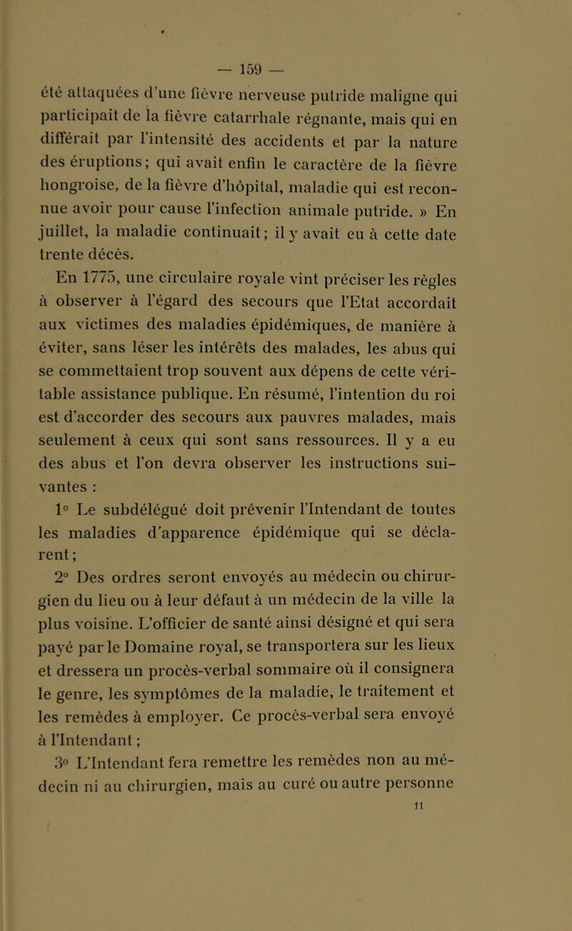 été attaquées d une fièvre nerveuse putride maligne qui participait de la fièvre catarrhale régnante, mais qui en différait par 1 intensité des accidents et par la nature des éruptions; qui avait enfin le caractère de la fièvre hongroise, de la fièvre d’hôpital, maladie qui est recon- nue avoir pour cause 1 infection animale putride. » En juillet, la maladie continuait; il y avait eu à cette date trente décès. En 1775, une circulaire royale vint préciser les règles à observer à l’égard des secours que l’Etat accordait aux victimes des maladies épidémiques, de manière à éviter, sans léser les intérêts des malades, les abus qui se commettaient trop souvent aux dépens de cette véri- table assistance publique. En résumé, l’intention du roi est d’accorder des secours aux pauvres malades, mais seulement à ceux qui sont sans ressources. Il y a eu des abus et l’on devra observer les instructions sui- vantes : 1° Le subdélégué doit prévenir l’Intendant de toutes les maladies d’apparence épidémique qui se décla- rent ; 2° Des ordres seront envoyés au médecin ou chirur- gien du lieu ou à leur défaut à un médecin de la ville la plus voisine. L’officier de santé ainsi désigné et qui sera payé par le Domaine royal, se transportera sur les lieux et dressera un procès-verbal sommaire où il consignera le genre, les symptômes de la maladie, le traitement et les remèdes à employer. Ce procès-verbal sera envoyé à l’Intendant ; 3° L’Intendant fera remettre les remèdes non au mé- decin ni au chirurgien, mais au curé ou autre personne îi