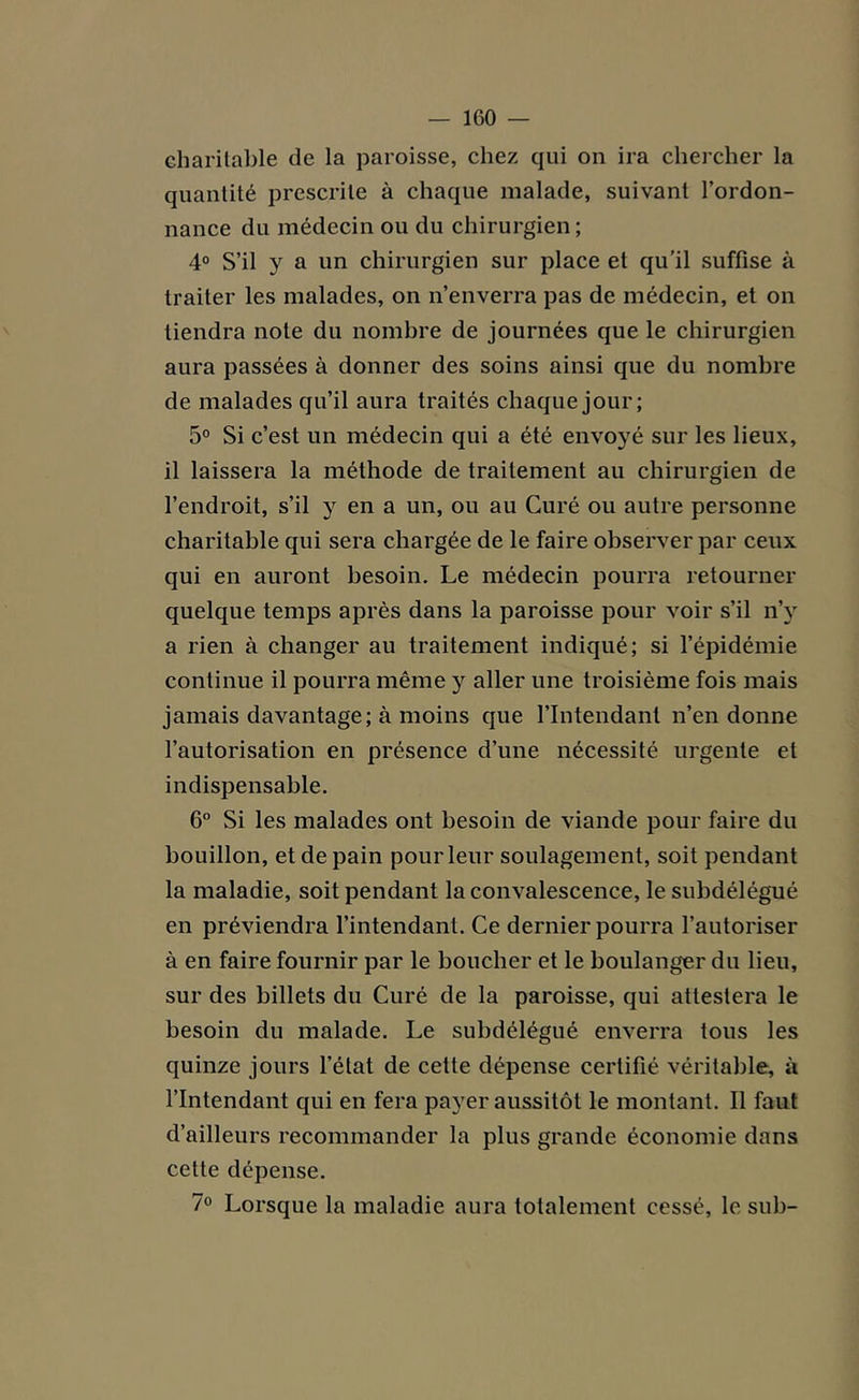 charitable de la paroisse, chez qui on ira chercher la quantité prescrite à chaque malade, suivant l’ordon- nance du médecin ou du chirurgien ; 4° S’il y a un chirurgien sur place et qu’il suffise à traiter les malades, on n’enverra pas de médecin, et on tiendra note du nombre de journées que le chirurgien aura passées à donner des soins ainsi que du nombre de malades qu’il aura traités chaque jour; 5° Si c’est un médecin qui a été envoyé sur les lieux, il laissera la méthode de traitement au chirurgien de l’endroit, s’il y en a un, ou au Curé ou autre personne charitable qui sera chargée de le faire observer par ceux qui en auront besoin. Le médecin pourra retourner quelque temps après dans la paroisse pour voir s’il n’y a rien à changer au traitement indiqué; si l’épidémie continue il pourra même y aller une troisième fois mais jamais davantage; à moins que l’Intendant n’en donne l’autorisation en présence d’une nécessité urgente et indispensable. 6° Si les malades ont besoin de viande pour faire du bouillon, et de pain pour leur soulagement, soit pendant la maladie, soit pendant la convalescence, le subdélégué en préviendra l’intendant. Ce dernier pourra l’autoriser à en faire fournir par le boucher et le boulanger du lieu, sur des billets du Curé de la paroisse, qui attestera le besoin du malade. Le subdélégué enverra tous les quinze jours l’état de cette dépense certifié véritable, à l’Intendant qui en fera payer aussitôt le montant. Il faut d’ailleurs recommander la plus grande économie dans cette dépense. 7° Lorsque la maladie aura totalement cessé, le sub-