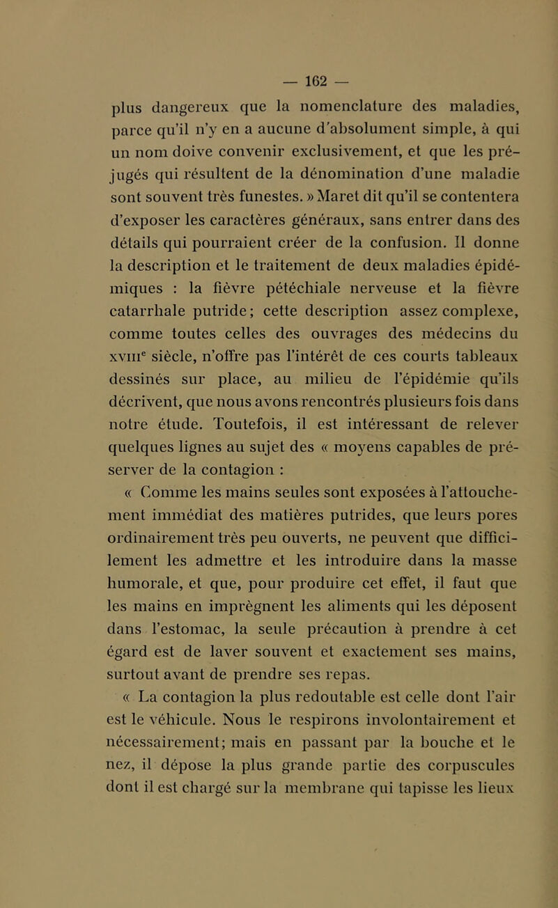 plus dangereux que la nomenclature des maladies, parce qu’il n’y en a aucune d’absolument simple, à qui un nom doive convenir exclusivement, et que les pré- jugés qui résultent de la dénomination d’une maladie sont souvent très funestes. » Maret dit qu’il se contentera d’exposer les caractères généraux, sans entrer dans des détails qui pourraient créer de la confusion. Il donne la description et le traitement de deux maladies épidé- miques : la fièvre pétéchiale nerveuse et la fièvre catarrhale putride; cette description assez complexe, comme toutes celles des ouvrages des médecins du xvme siècle, n’offre pas l’intérêt de ces courts tableaux dessinés sur place, au milieu de l’épidémie qu’ils décrivent, que nous avons rencontrés plusieurs fois dans notre étude. Toutefois, il est intéressant de relever quelques lignes au sujet des « moyens capables de pré- server de la contagion : « Comme les mains seules sont exposées à l’attouche- ment immédiat des matières putrides, que leurs pores ordinairement très peu ouverts, ne peuvent que diffici- lement les admettre et les introduire dans la masse humorale, et que, pour produire cet effet, il faut que les mains en imprègnent les aliments qui les déposent dans l’estomac, la seule précaution à prendre à cet égard est de laver souvent et exactement ses mains, surtout avant de prendre ses repas. « La contagion la plus redoutable est celle dont l’air est le véhicule. Nous le respirons involontairement et nécessairement; mais en passant par la bouche et le nez, il dépose la plus grande partie des corpuscules dont il est chargé sur la membrane qui tapisse les lieux