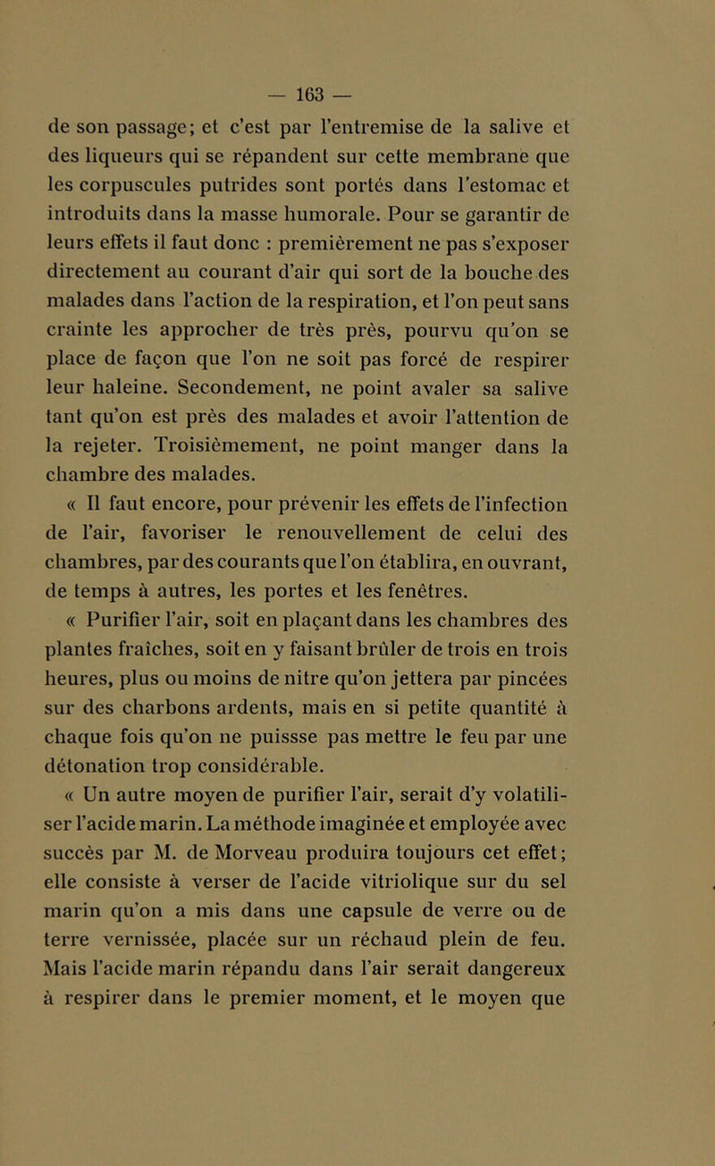 de son passage; et c’est par l’entremise de la salive et des liqueurs qui se répandent sur cette membrane que les corpuscules putrides sont portés dans l'estomac et introduits dans la masse humorale. Pour se garantir de leurs effets il faut donc : premièrement ne pas s’exposer directement au courant d’air qui sort de la bouche des malades dans l’action de la respiration, et l’on peut sans crainte les approcher de très près, pourvu qu’on se place de façon que l’on ne soit pas forcé de respirer leur haleine. Secondement, ne point avaler sa salive tant qu’on est près des malades et avoir l’attention de la rejeter. Troisièmement, ne point manger dans la chambre des malades. « Il faut encore, pour prévenir les effets de l’infection de l’air, favoriser le renouvellement de celui des chambres, par des courants que l’on établira, en ouvrant, de temps à autres, les portes et les fenêtres. « Purifier l’air, soit en plaçant dans les chambres des plantes fraîches, soit en y faisant brûler de trois en trois heures, plus ou moins de nitre qu’on jettera par pincées sur des charbons ardents, mais en si petite quantité à chaque fois qu’on ne puissse pas mettre le feu par une détonation trop considérable. « Un autre moyen de purifier l’air, serait d’y volatili- ser l’acide marin. La méthode imaginée et employée avec succès par M. de Morveau produira toujours cet effet; elle consiste à verser de l’acide vitriolique sur du sel marin qu’on a mis dans une capsule de verre ou de terre vernissée, placée sur un réchaud plein de feu. Mais l’acide marin répandu dans l’air serait dangereux à respirer dans le premier moment, et le moyen que