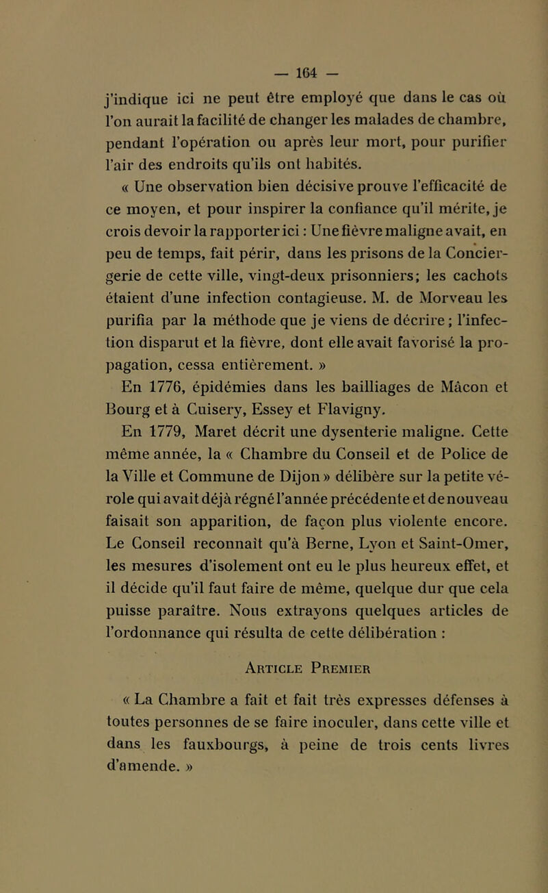 j’indique ici ne peut être employé que dans le cas où l’on aurait la facilité de changer les malades de chambre, pendant l’opération ou après leur mort, pour purifier l’air des endroits qu’ils ont habités. « Une observation bien décisive prouve l’efficacité de ce moyen, et pour inspirer la confiance qu’il mérite, je crois devoir la rapporter ici : Une fièvre maligne avait, en peu de temps, fait périr, dans les prisons de la Concier- gerie de cette ville, vingt-deux prisonniers; les cachots étaient d’une infection contagieuse. M. de Morveau les purifia par la méthode que je viens de décrire ; l’infec- tion disparut et la fièvre, dont elle avait favorisé la pro- pagation, cessa entièrement. » En 1776, épidémies dans les bailliages de Mâcon et Bourg et à Cuisery, Essey et Flavigny. En 1779, Maret décrit une dysenterie maligne. Cette même année, la « Chambre du Conseil et de Police de la Ville et Commune de Dijon» délibère sur la petite vé- role qui avait déjà régné l’année précédente et de nouveau faisait son apparition, de façon plus violente encore. Le Conseil reconnaît qu’à Berne, Lyon et Saint-Omer, les mesures d’isolement ont eu le plus heureux effet, et il décide qu’il faut faire de même, quelque dur que cela puisse paraître. Nous extrayons quelques articles de l’ordonnance qui résulta de cette délibération : Article Premier « La Chambre a fait et fait très expresses défenses à toutes personnes de se faire inoculer, dans cette ville et dans les fauxbourgs, à peine de trois cents livres d’amende. »