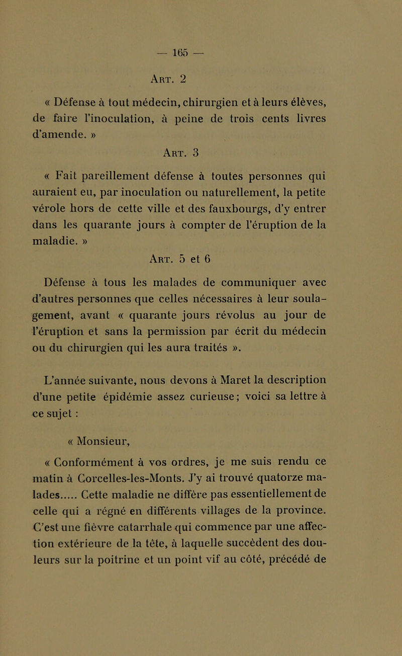 — 1(55 Art. 2 « Défense à tout médecin, chirurgien et à leurs élèves, de faire l’inoculation, à peine de trois cents livres d’amende. » Art. 3 « Fait pareillement défense à toutes personnes qui auraient eu, par inoculation ou naturellement, la petite vérole hors de cette ville et des fauxbourgs, d’y entrer dans les quarante jours à compter de l’éruption de la maladie. » Art. 5 et 6 Défense à tous les malades de communiquer avec d’autres personnes que celles nécessaires à leur soula- gement, avant « quarante jours révolus au jour de l’éruption et sans la permission par écrit du médecin ou du chirurgien qui les aura traités ». L’année suivante, nous devons à Maret la description d’une petite épidémie assez curieuse ; voici sa lettre à ce sujet : « Monsieur, « Conformément à vos ordres, je me suis rendu ce matin à Corcelles-les-Monts. J’y ai trouvé quatorze ma- lades Cette maladie ne diffère pas essentiellement de celle qui a régné en différents villages de la province. C’est une fièvre catarrhale qui commence par une affec- tion extérieure de la tête, à laquelle succèdent des dou- leurs sur la poitrine et un point vif au côté, précédé de