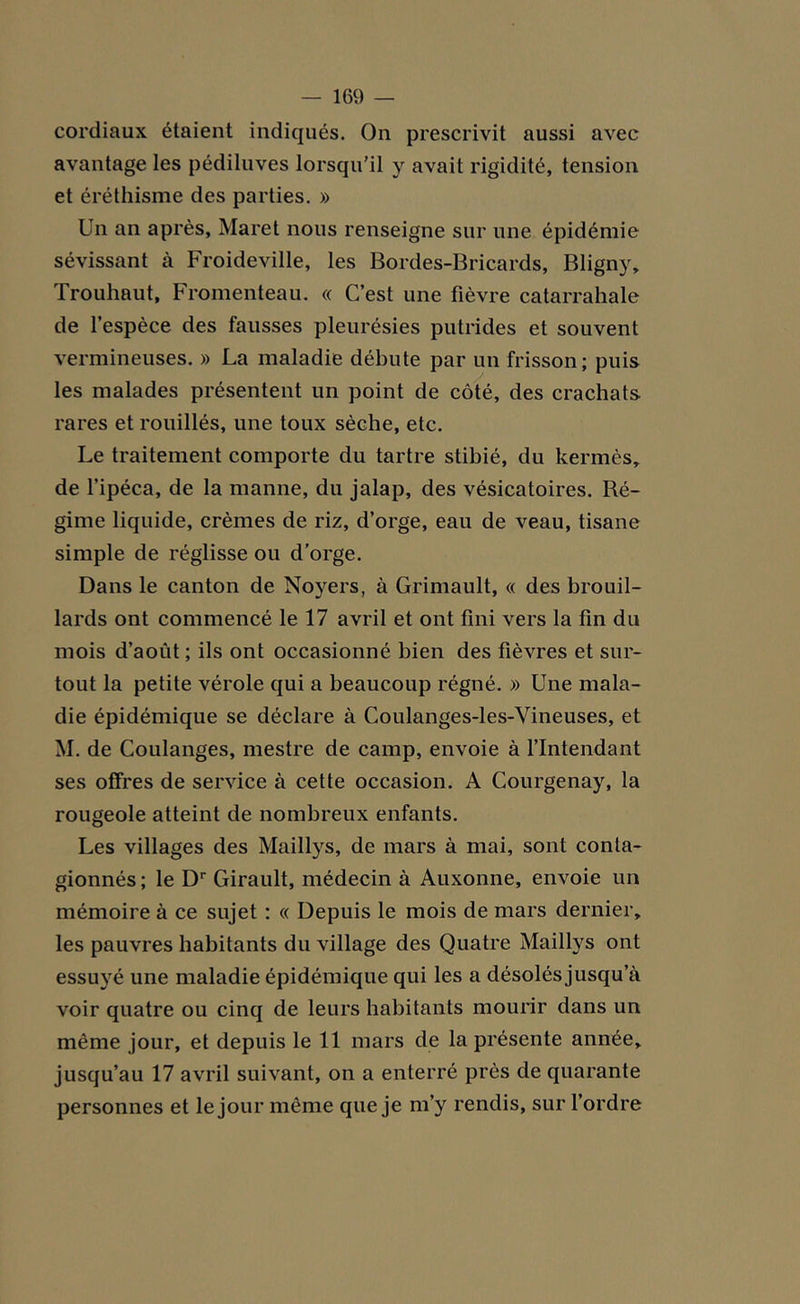 cordiaux étaient indiqués. On prescrivit aussi avec avantage les pédiluves lorsqu’il y avait rigidité, tension et éréthisme des parties. » Un an après, Maret nous renseigne sur une épidémie sévissant à Froideville, les Bordes-Bricards, Bligny, Trouhaut, Fromenteau. « C’est une fièvre catarrahale de l’espèce des fausses pleurésies putrides et souvent vermineuses. » La maladie débute par un frisson; puis les malades présentent un point de côté, des crachats rares et rouillés, une toux sèche, etc. Le traitement comporte du tartre stibié, du kermès, de l’ipéca, de la manne, du jalap, des vésicatoires. Ré- gime liquide, crèmes de riz, d’orge, eau de veau, tisane simple de réglisse ou d’orge. Dans le canton de Noyers, à Grimault, « des brouil- lards ont commencé le 17 avril et ont fini vers la fin du mois d’août ; ils ont occasionné bien des fièvres et sur- tout la petite vérole qui a beaucoup régné. » Une mala- die épidémique se déclare à Coulanges-les-Vineuses, et M. de Coulanges, mestre de camp, envoie à l’Intendant ses offres de service à cette occasion. A Courgenay, la rougeole atteint de nombreux enfants. Les villages des Maillys, de mars à mai, sont conta- gionnés; le Dr Girault, médecin à Auxonne, envoie un mémoire à ce sujet : « Depuis le mois de mars dernier, les pauvres habitants du village des Quatre Maillys ont essuyé une maladie épidémique qui les a désolés jusqu a voir quatre ou cinq de leurs habitants mourir dans un même jour, et depuis le 11 mars de la présente année, jusqu’au 17 avril suivant, on a enterré près de quarante personnes et le jour môme que je m’y rendis, sur l’ordre