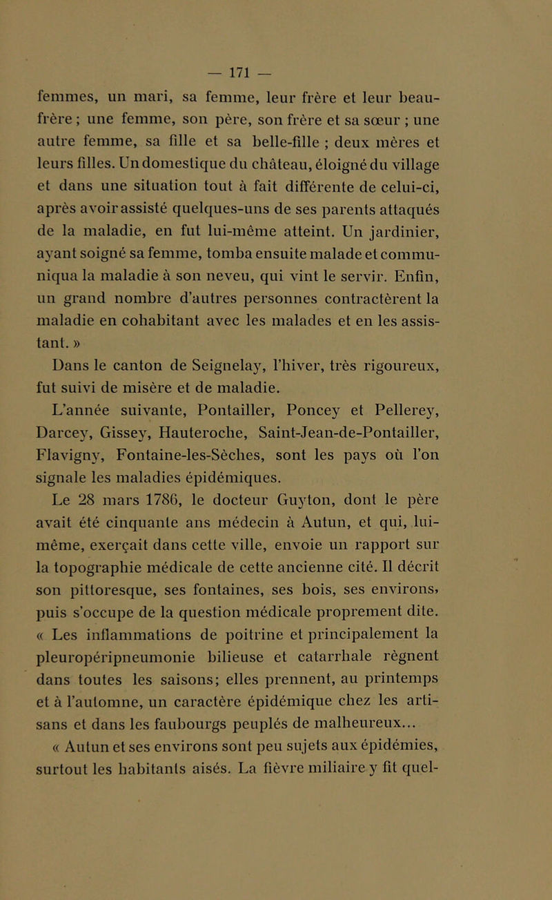 femmes, un mari, sa femme, leur frère et leur beau- frère ; une femme, son père, son frère et sa sœur ; une autre femme, sa fille et sa belle-fille ; deux mères et leurs filles. Un domestique du château, éloigné du village et dans une situation tout à fait différente de celui-ci, après avoir assisté quelques-uns de ses parents attaqués de la maladie, en fut lui-même atteint. Un jardinier, ayant soigné sa femme, tomba ensuite malade et commu- niqua la maladie à son neveu, qui vint le servir. Enfin, un grand nombre d’autres personnes contractèrent la maladie en cohabitant avec les malades et en les assis- tant. » Dans le canton de Seignelay, l’hiver, très rigoureux, fut suivi de misère et de maladie. L’année suivante, Pontailler, Poncey et Pellerey, Darcey, Gissey, Hauteroche, Saint-Jean-de-Pontailler, Flavignv, Fontaine-les-Sèches, sont les pays où l’on signale les maladies épidémiques. Le 28 mars 1786, le docteur Guyton, dont le père avait été cinquante ans médecin à Autun, et qui, lui- même, exerçait dans cette ville, envoie un rapport sur la topographie médicale de cette ancienne cité. Il décrit son pittoresque, ses fontaines, ses bois, ses environs, puis s’occupe de la question médicale proprement dite. « Les inflammations de poitrine et principalement la pleuropéripneumonie bilieuse et catarrhale régnent dans toutes les saisons; elles prennent, au printemps et à l’automne, un caractère épidémique chez les arti- sans et dans les faubourgs peuplés de malheureux... « Autun et ses environs sont peu su jets aux épidémies, surtout les habitants aisés. La fièvre miliaire y fit quel-