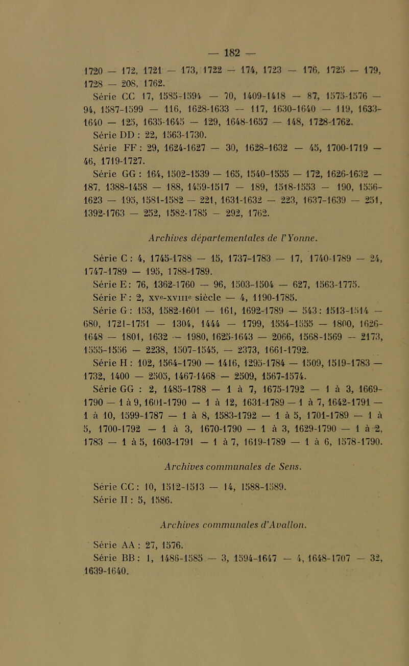 1720 - 172, 1721 — 173, 1722 - 174, 1723 - 176, 1725 - 179, 1728 — 208, 1762. Série CC 17, 1585-1594 — 70, 1409-1418 - 87, 1575-1576 — 94, 1587-1599 — 116, 1628-1633 — 117, 1630-1640 — 119, 1633- 1640 - 125, 1635-1645 - 129, 1648-1657 - 148, 1728-1762. Série DD : 22, 1563-1730. Série FF: 29, 1624-1627 — 30, 1628-1632 - 45, 1700-1719 - 46, 1719-1727. Série GG : 164, 1502-1539 - 165, 1540-1555 — 172, 1626-1632 - 187, 1388-1458 - 188, 1459-1517 - 189, 1518-1553 - 190, 1556- 1623 — 195, 1581-1582 — 221, 1631-1632 - 223, 1637-1639 — 251, 1392-1763 - 252, 1582-1785 - 292, 1762. Archives déparlement aies de V Yonne. Série C: 4, 1745-1788 - 15, 1737-1783 — 17, 1740-1789 - 24, 1747-1789 - 195, 1788-1789. Série E: 76, 1362-1760 - 96, 1503-1504 — 627, 1563-1775. Série F: 2, xve-xvme siècle — 4, 1190-1785. Série G: 153, 1582-1601 — 161, 1692-1789 - 543: 1513-1514 - 680, 1721-1751 - 1304, 1444 — 1799, 1554-1555 — 1800, 1626- 1648 - 1801, 1632 — 1980, 1625-1643 — 2066, 1568-1569 - 2173, 1555-1556 - 2238, 1507-1545, — 2373, 1661-1792. Série H: 102, 1564-1790 — 1416, 1295-1784 - 1509, 1519-1783 - 1732, 1400 — 2505, 1467-1468 — 2509, 1567-1574. Série GG : 2, 1485-1788 - 1 à 7, 1675-1792 - 1 à 3, 1669- 1790 — 1 à 9,1601-1790 - 1 à 12, 1631-1789 - 1 à 7, 1642-1791 - 1 à 10, 1599-1787 - 1 à 8, 1583-1792 - 1 à 5, 1701-1789 - 1 à 5, 1700-1792 - 1 à 3, 1670-1790 - 1 à 3, 1629-1790 - 1 à 2, 1783 — 1 à 5, 1603-1791 - 1 à 7, 1619-1789 — 1 à 6, 1578-1790. Archives communales de Sens. Série CC: 10, 1512-1513 - 14, 1588-1589. Série II : 5, 1586. Archives communales d’Avallon. Série AA : 27, 1576. Série BB : 1, 1486-1585 - 3, 1594-1647 - 4, 1648-1707 - 32, 1639-1640.