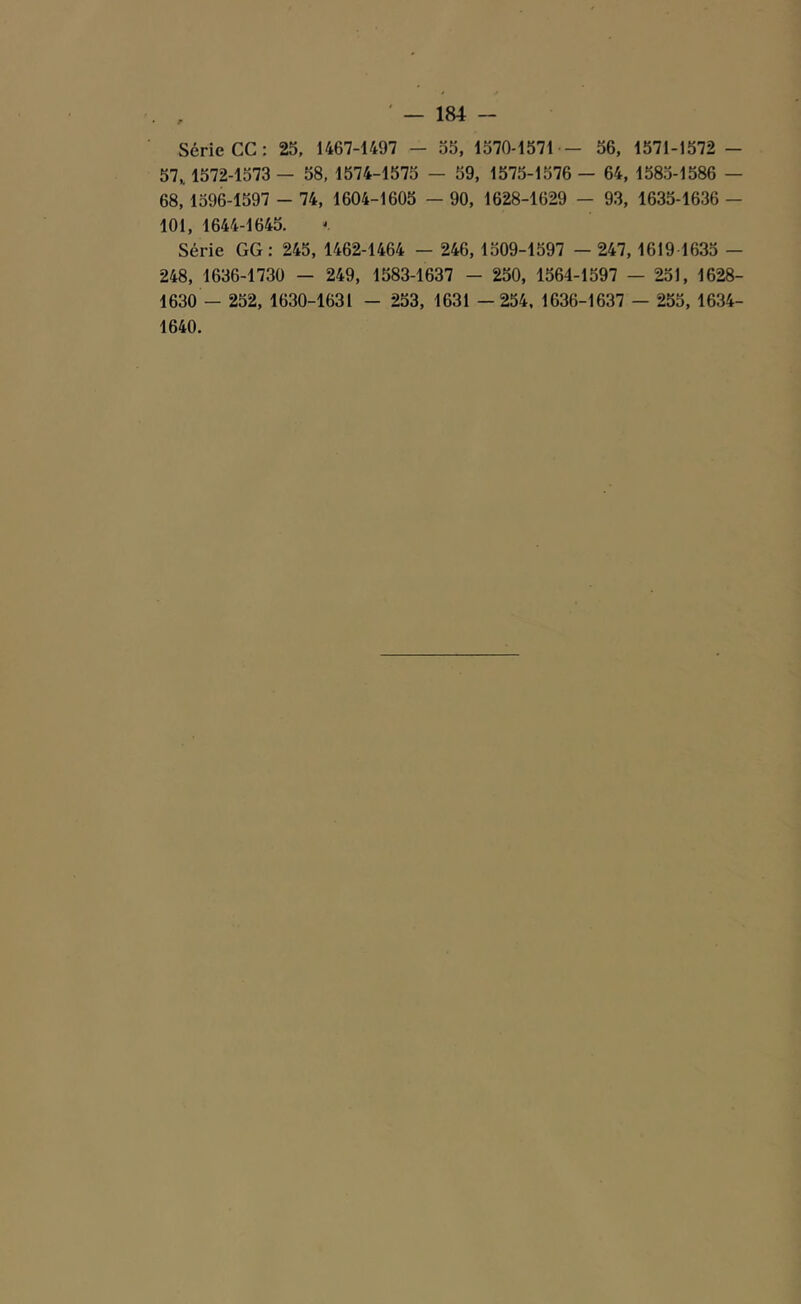 Série CC: 25, 1467-1497 - 55, 1570-1571 - 56, 1571-1572 - 57,. 1572-1573 — 58, 1574-1575 - 59, 1575-1576 - 64, 1585-1586 — 68, 1596-1597 - 74, 1604-1605 - 90, 1628-1629 - 93, 1635-1636 - 101, 1644-1645. Série GG : 245, 1462-1464 - 246, 1509-1597 - 247, 1619 1635 - 248, 1636-1730 - 249, 1583-1637 - 250, 1564-1597 — 251, 1628- 1630 - 252, 1630-1631 - 253, 1631 —254, 1636-1637 — 255, 1634- 1640.