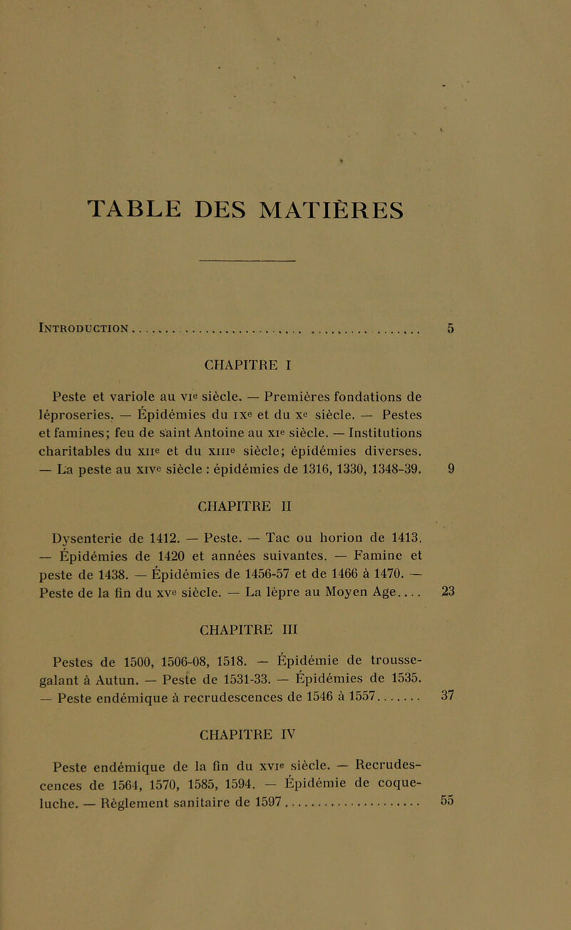 TABLE DES MATIÈRES Introduction CHAPITRE I Peste et variole au vi« siècle. — Premières fondations de léproseries. — Épidémies du ixo et du siècle. — Pestes et famines; feu de saint Antoine au xi« siècle. — Institutions charitables du xne et du xme siècle; épidémies diverses. — La peste au xive siècle : épidémies de 1316, 1330, 1348-39. CHAPITRE II Dysenterie de 1412. — Peste. — Tac ou horion de 1413. — Épidémies de 1420 et années suivantes. — Famine et peste de 1438. — Épidémies de 1456-57 et de 1466 à 1470. — Peste de la fin du xve siècle. — La lèpre au Moyen Age CHAPITRE III Pestes de 1500, 1506-08, 1518. — Épidémie de trousse- galant à Autun. — Peste de 1531-33. — Épidémies de 1535. — Peste endémique à recrudescences de 1546 à 1557 CHAPITRE IV Peste endémique de la fin du xvie siècle. — Recrudes- cences de 1564, 1570, 1585, 1594. - Épidémie de coque- luche. — Règlement sanitaire de 1597