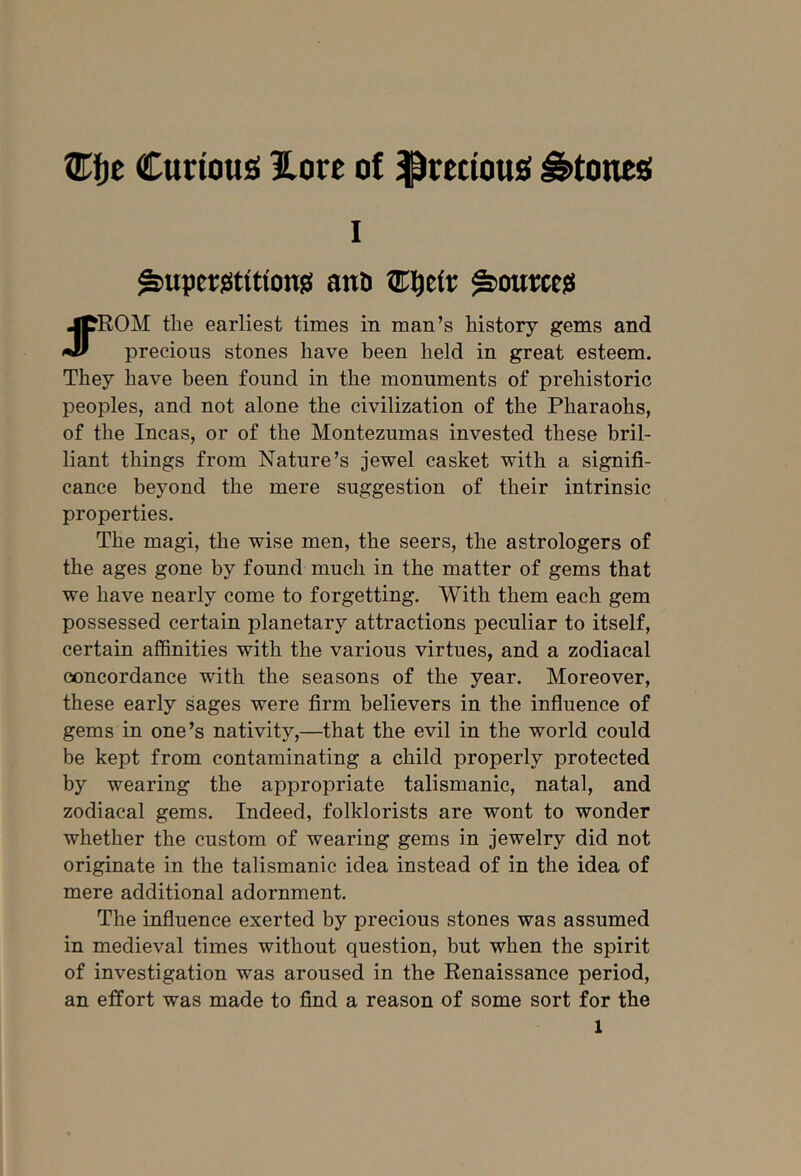 Curtousi Eore of $rectou£( i^toneg I ^uperjstttionjii anD ^oumsi jpROM the earliest times in man’s history gems and w precious stones have been held in great esteem. They have been found in the monuments of prehistoric peoples, and not alone the civilization of the Pharaohs, of the Incas, or of the Montezumas invested these bril- liant things from Nature’s jewel casket with a signifi- cance beyond the mere suggestion of their intrinsic properties. The magi, the wise men, the seers, the astrologers of the ages gone by found much in the matter of gems that we have nearly come to forgetting. With them each gem possessed certain planetary attractions peculiar to itself, certain affinities with the various virtues, and a zodiacal concordance with the seasons of the year. Moreover, these early sages were firm believers in the influence of gems in one’s nativity,—that the evil in the world could be kept from contaminating a child properly protected by wearing the appropriate talismanic, natal, and zodiacal gems. Indeed, folklorists are wont to wonder whether the custom of wearing gems in jewelry did not originate in the talismanic idea instead of in the idea of mere additional adornment. The influence exerted by precious stones was assumed in medieval times without question, but when the spirit of investigation was aroused in the Renaissance period, an effort was made to find a reason of some sort for the