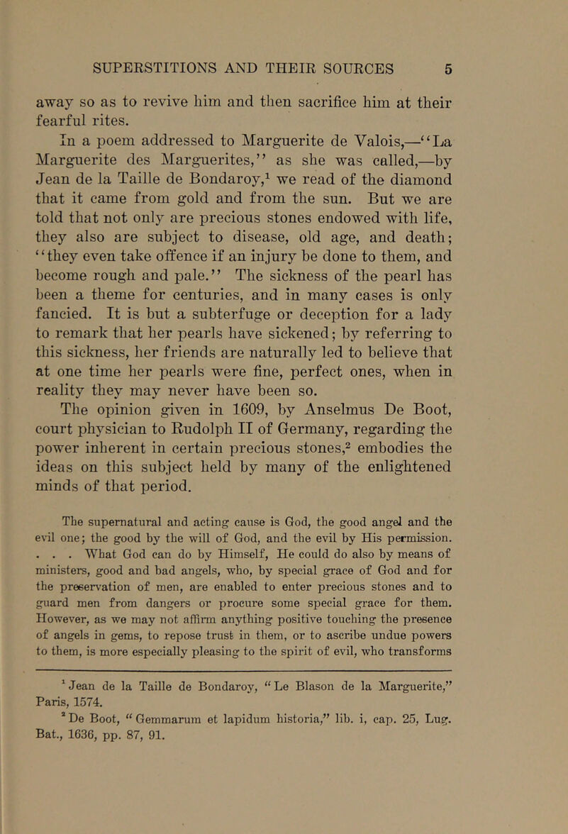 away so as to revive him and then sacrifice him at their fearful rites. In a poem addressed to Marguerite de Valois,—“La Marguerite des Marguerites,” as she was called,—by Jean de la Taille de Boudaroy,^ we read of the diamond that it came from gold and from the sun. But we are told that not only are precious stones endowed with life, they also are subject to disease, old age, and death; ‘ ‘ they even take offence if an injury be done to them, and become rough and pale.” The sickness of the pearl has been a theme for centuries, and in many cases is only fancied. It is but a subterfuge or deception for a lady to remark that her pearls have sickened; by referring to this sickness, her friends are naturally led to believe that at one time her pearls were fine, perfect ones, when in reality they may never have been so. The opinion given in 1609, by Anselmus De Boot, court physician to Rudolph II of Germany, regarding the power inherent in certain precious stones,^ embodies the ideas on this subject held by many of the enlightened minds of that period. The supernatural and acting cause is God, the good angel and the evil one; the good by the will of God, and the evil by His permission. . . . What God can do by Himself, He could do also by means of ministers, good and bad angels, who, by special grace of God and for the preservation of men, are enabled to enter precious stones and to guard men from dangers or procure some special grace for them. However, as we may not affirm anything positive touching the presence of angels in gems, to repose trust in them, or to ascribe undue powers to them, is more especially pleasing to the spirit of evil, who transforms ' Jean de la Taille de Bondaroy, “ Le Blason de la Marguerite,” Paris, 1574. * De Boot, “ Gemmarum et lapidum historia,” lib. i, cap. 25, Lug. Bat., 1636, pp. 87, 91.
