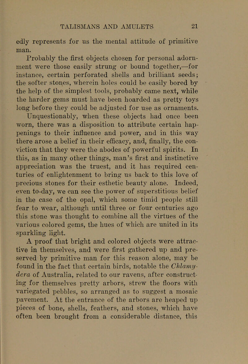 edly represents for us the mental attitude of primitive man. Probably the first objects chosen for personal adorn- ment were those easily strung or bound together,—for instance, certain perforated shells and brilliant seeds; the softer stones, wherein holes could be easily bored by the help of the simplest tools, probably came next, while the harder gems must have been hoarded as pretty toys long before they could be adjusted for use as ornaments. Unquestionably, when these objects had once been worn, there was a disposition to attribute certain hap- penings to their influence and power, and in this way there arose a belief in their efficacy, and, finally, the con- viction that they were the abodes of powerful spirits. In this, as in many other things, man’s first and instinctive appreciation was the truest, and it has required cen- turies of enlightenment to bring us back to this love of precious stones for their esthetic beauty alone. Indeed, even to-day, we can see the power of superstitious belief in the ease of the opal, which some timid people still fear to wear, although until three or four centuries ago this stone was thought to combine all the virtues of the various colored gems, the hues of which are united in its sparkling light. A proof that bright and colored objects were attrac- tive in themselves, and were first gathered up and pre- served by primitive man for this reason alone, may be found in the fact that certain birds, notable the Chlamy- dera of Australia, related to our ravens, after construct- ing for themselves pretty arbors, strew the floors with variegated pebbles, so arranged as to suggest a mosaic pavement. At the entrance of the arbors are heaped up pieces of bone, shells, feathers, and stones, which have often been brought from a considerable distance, this
