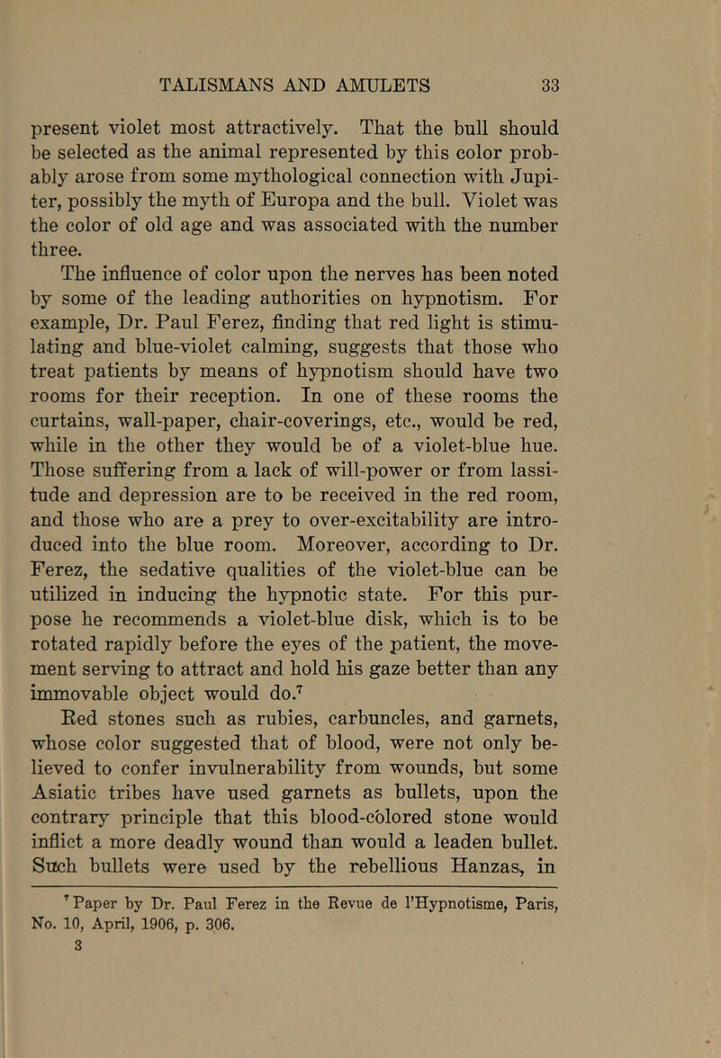 present violet most attractively. That the bull should be selected as the animal represented by this color prob- ably arose from some mythological connection with Jupi- ter, possibly the myth of Europa and the bull. Violet was the color of old age and was associated with the number three. The influence of color upon the nerves has been noted by some of the leading authorities on hypnotism. For example, Dr. Paul Ferez, finding that red light is stimu- lating and blue-violet calming, suggests that those who treat patients by means of hypnotism should have two rooms for their reception. In one of these rooms the curtains, wall-paper, chair-coverings, etc., would be red, while in the other they would be of a violet-blue hue. Those suffering from a lack of will-power or from lassi- tude and depression are to be received in the red room, and those who are a prey to over-excitability are intro- duced into the blue room. Moreover, according to Dr. Ferez, the sedative qualities of the violet-blue can be utilized in inducing the hypnotic state. For this pur- pose he recommends a violet-blue disk, which is to be rotated rapidly before the eyes of the patient, the move- ment serving to attract and hold his gaze better than any immovable object would do.”^ Eed stones such as rubies, carbuncles, and garnets, whose color suggested that of blood, were not only be- lieved to confer invulnerability from wounds, but some Asiatic tribes have used garnets as bullets, upon the contrary principle that this blood-colored stone would inflict a more deadly wound than would a leaden bullet. Such bullets were used by the rebellious Hanzas^ in ^ Paper by Dr. Paul Ferez in the Revue de I’Hypnotisme, Paris, No. 10, April, 1906, p. 306. 3