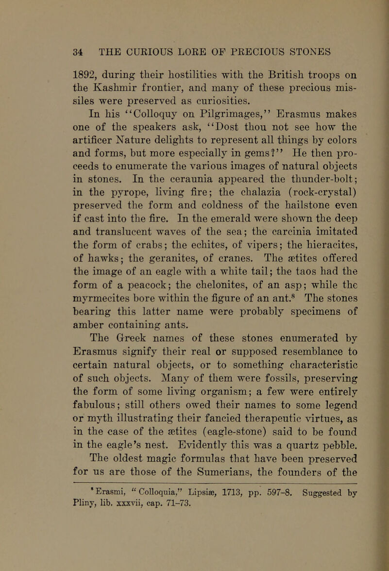 1892, during their hostilities with the British troops on the Kashmir frontier, and many of these precious mis- siles were preserved as curiosities. In his “Colloquy on Pilgrimages,” Erasmus makes one of the speakers ask, “Dost thou not see how the artificer Nature delights to represent all things by colors and forms, but more especially in gemsi” He then pro- ceeds to enumerate the various images of natural objects in stones. In the ceraunia appeared the thunder-bolt; in the pyrope, living fire; the chalazia (rock-crystal) preserved the form and coldness of the hailstone even if cast into the fire. In the emerald were shown the deep and translucent waves of the sea; the carcinia imitated the form of crabs; the echites, of vipers; the hieracites, of hawks; the geranites, of cranes. The aetites offered the image of an eagle with a white tail; the taos had the form of a peacock; the chelonites, of an asp; while the myrmecites bore within the figure of an ant.® The stones bearing this latter name were probably specimens of amber containing ants. The Greek names of these stones enumerated by Erasmus signify their real or supposed resemblance to certain natural objects, or to something characteristic of such objects. Many of them were fossils, preserving the form of some living organism; a few were entirely fabulous; still others owed their names to some legend or myth illustrating their fancied therapeutic virtues, as in the case of the astites (eagle-stone) said to be found in the eagle’s nest. Evidently this was a quartz pebble. The oldest magic formulas that have been preserved for us are those of the Sumerians, the founders of the * Erasmi, “ Colloquia,” Lipsise, 1713, pp. 597-8. Suggested by Pliny, lib. xxxvii, cap. 71-73.