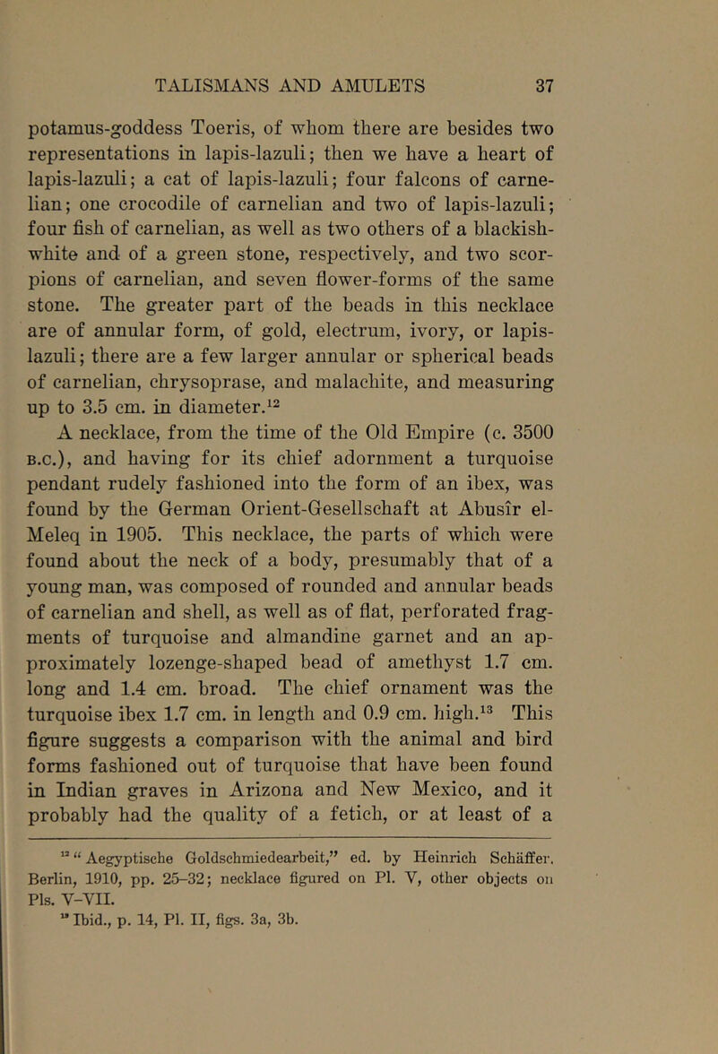 potamus-goddess Toeris, of whom there are besides two representations in lapis-lazuli; then we have a heart of lapis-lazuli; a cat of lapis-lazuli; four falcons of carne- lian; one crocodile of carnelian and two of lapis-lazuli; four fish of carnelian, as well as two others of a blackish- white and of a green stone, respectively, and two scor- pions of carnelian, and seven flower-forms of the same stone. The greater part of the beads in this necklace are of annular form, of gold, electrum, ivory, or lapis- lazuli ; there are a few larger annular or spherical beads of carnelian, chrysoprase, and malachite, and measuring up to 3.5 cm. in diameter. A necklace, from the time of the Old Empire (c. 3500 B.C.), and having for its chief adornment a turquoise pendant rudely fashioned into the form of an ibex, was found by the German Orient-Gesellschaft at Abusir el- Meleq in 1905. This necklace, the parts of which were found about the neck of a body, presumably that of a young man, was composed of rounded and annular beads of carnelian and shell, as well as of flat, perforated frag- ments of turquoise and almandine garnet and an ap- proximately lozenge-shaped bead of amethyst 1.7 cm. long and 1.4 cm. broad. The chief ornament was the turquoise ibex 1.7 cm. in length and 0.9 cm. high.^® This figure suggests a comparison with the animal and bird forms fashioned out of turquoise that have been found in Indian graves in Arizona and New Mexico, and it probably had the quality of a fetich, or at least of a “ Aegyptische Goldschmiedearbeit,” ed. by Heinrieb Scbaffer. Berlin, 1910, pp. 25-32; necklace figured on PI. V, other objects on Pis. V-VII. “ Ibid., p. 14, PI. II, figs. 3a, 3b.