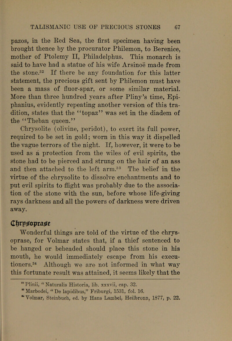 pazos, in tlie Bed Sea, the first specimen having been brought thence by the procurator Philemon, to Berenice, mother of Ptolemy II, Philadelphus. This monarch is said to have had a statue of his wife Arsinoe made from the stone.^^ If there be any foundation for this latter statement, the precious gift sent by Philemon must have been a mass of fluor-spar, or some similar material. More than three hundred years after Pliny’s time, Epi- phanius, evidently repeating another version of this tra- dition, states that the “topaz” was set in the diadem of the “Theban queen.” Chrysolite (olivine, peridot), to exert its full power, required to be set in gold; worn in this way it dispelled the vague terrors of the night. If, however, it were to be used as a protection from the wiles of evil spirits, the stone had to be pierced and strung on the hair of an ass and then attached to the left arm.^^ The belief in the virtue of the chrysolite to dissolve enchantments and to put evil spirits to flight was probably due to the associa- tion of the stone with the sun, before whose life-giving rays darkness and all the powers of darkness were driven away. Wonderful things are told of the virtue of the chrys- oprase, for Volmar states that, if a thief sentenced to be hanged or beheaded should place this stone in his mouth, he would immediately escape from his execu- tioners.^^ Although we are not informed in what way this fortunate result was attained, it seems likely that the ” Plinii, “ Naturalis Historia, lib. xxxvii, cap. 32. “ Marbodei, “ De lapidibus,” Friburgi, 1531, fol. 16. “Volmar, Steinbuch, ed. by Hans Lambel, Heilbronn, 1877, p. 22.