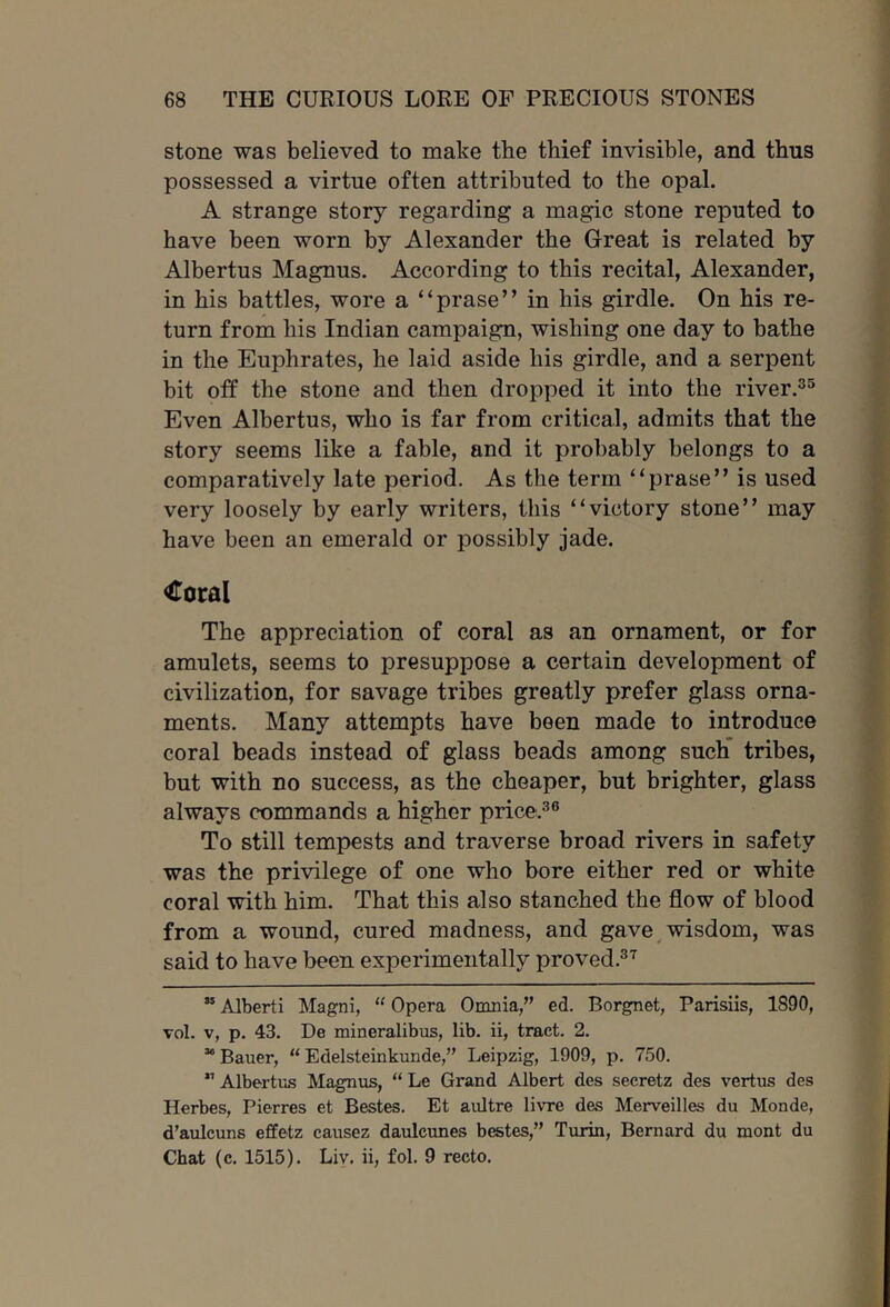 stone was believed to make the thief invisible, and thus possessed a virtue often attributed to the opal. A strange story regarding a magic stone reputed to have been worn by Alexander the Great is related by Albertus Magnus. According to this recital, Alexander, in his battles, wore a “prase” in his girdle. On his re- turn from his Indian campaign, wishing one day to bathe in the Euphrates, he laid aside his girdle, and a serpent bit oil the stone and then dropped it into the river.^'^ Even Albertus, who is far from critical, admits that the story seems like a fable, and it probably belongs to a comparatively late period. As the term “prase” is used very loosely by early writers, this “victory stone” may have been an emerald or possibly jade. Coral The appreciation of coral as an ornament, or for amulets, seems to presuppose a certain development of civilization, for savage tribes greatly prefer glass orna- ments. Many attempts have been made to introduce coral beads instead of glass beads among such’ tribes, but with no success, as the cheaper, but brighter, glass always commands a higher price.^® To still tempests and traverse broad rivers in safety was the privilege of one who bore either red or white coral with him. That this also stanched the flow of blood from a wound, cured madness, and gave ^wisdom, was said to have been experimentally proved.®^ “ Alberti Magni, “ Opera Omnia,” ed. Borgnet, Parisiis, 1890, vol. V, p. 43. De mineralibus, lib. ii, tract. 2. “ Bauer, “ Edelsteinkunde,” Leipzig, 1909, p. 750. ” Albertus Magnus, “ Le Grand Albert des secretz des vertus des Herbes, Pierres et Bestes. Et aultre livre des Merveilles du Monde, d’aulcuns effetz causez daulcunes bestes,” Turin, Bernard du mont du Chat (c. 1515). Liv. ii, fol. 9 recto.