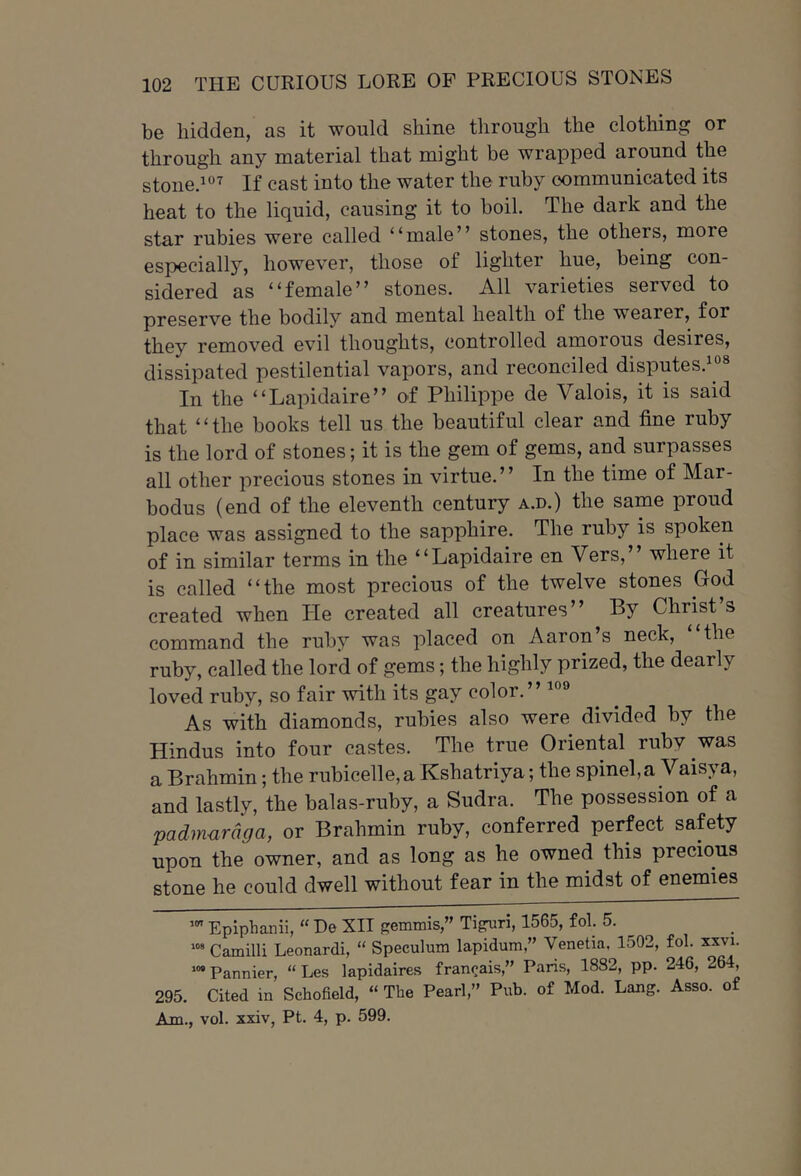 be hidden, as it would shine through the clothing or through any material that might be wrapped around the stoned^ If cast into the water the ruby communicated its heat to the liquid, causing it to boil. The dark and the star rubies were called “male” stones, the others, more especiallj’', however, those of lighter hue, being con- sidered as “female” stones. All varieties served to preserve the bodily and mental health of the wearer, for they removed evil thoughts, controlled amorous desires, dissipated pestilential vapors, and reconciled disputes.^''® In the “Lapidaire” of Philippe de Valois, it is said that “the books tell us the beautiful clear and fine ruby is the lord of stones; it is the gem of gems, and surpasses all other precious stones in virtue.” In the time of Mar- bodus (end of the eleventh century a.d.) the same proud place was assigned to the sapphire. The ruby is spoken of in similar terms in the “Lapidaire en Vers,” where it is called “the most precious of the twelve stones God created when He created all creatures” By Christ’s command the ruby was placed on Aaron’s neck, “the ruby, called the lord of gems; the highly prized, the dearly loved ruby, so fair with its gay color.” As with diamonds, rubies also were divided by the Hindus into four castes. The true Oriental ruby was a Brahmin; the rubicelle,a Kshatriya; the spinel, a Vaisya, and lastly, the balas-ruby, a Sudra. The possession of a padmardga, or Brahmin ruby, conferred perfect safety upon the owner, and as long as he owned this precious stone he could dwell without fear in the midst of enemies Epiphanii, “ De XII gemmis,” Tiguri, 1565, fob 5. Camilli Leonardi, “ Speculum lapidum,” Venetia, 1502, fol. xxvi. '“Pannier, “ Les lapidaires francais,” Paris, 1882, pp. 246, 264, 295. Cited in Schofield, “ The Pearl,” Pub. of Mod. Lang. Asso. of Am., vol. xxiv, Pt. 4, p. 599.