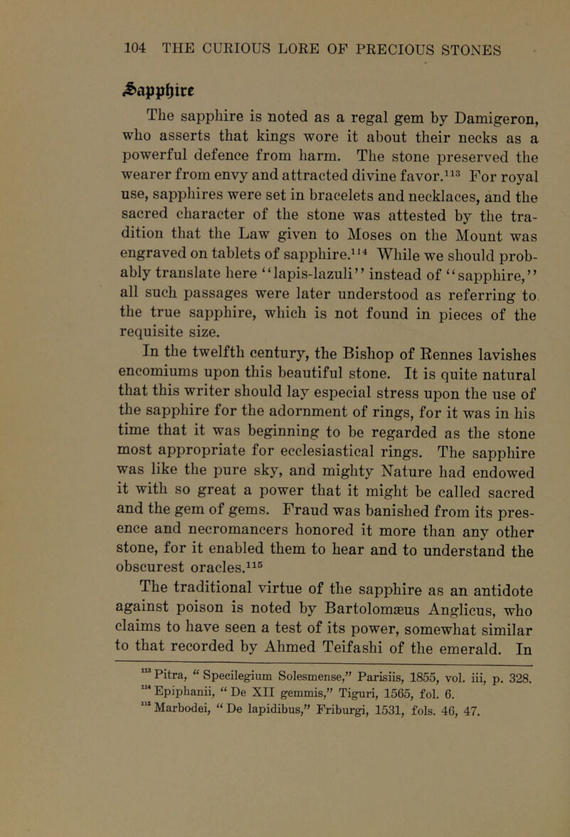 The sapphire is noted as a regal gem by Damigeron, who asserts that kings wore it about their necks as a powerful defence from harm. The stone preserved the wearer from envy and attracted divine favor.^^^ For royal use, sapphires were set in bracelets and necklaces, and the sacred character of the stone was attested by the tra- dition that the Law given to Moses on the Mount was engraved on tablets of sapphire.^ While we should prob- ably translate here “lapis-lazuli” instead of “sapphire,” all such passages were later understood as referring to the true sapphire, which is not found in pieces of the requisite size. In the twelfth century, the Bishop of Rennes lavishes encomiums upon this beautiful stone. It is quite natural that this writer should lay especial stress upon the use of the sapphire for the adornment of rings, for it was in his time that it was beginning to be regarded as the stone most appropriate for ecclesiastical rings. The sapphire was like the pure sky, and mighty Nature had endowed it with so great a power that it might be called sacred and the gem of gems. Fraud was banished from its pres- ence and necromancers honored it more than any other stone, for it enabled them to hear and to understand the obscurest oracles.^^® The traditional virtue of the sapphire as an antidote against poison is noted by BartolomaBus Anglicus, who claims to have seen a test of its power, somewhat similar to that recorded by Ahmed Teifashi of the emerald. In Pitra, “ Specilegium Solesmense,” Parisiis, 1855, vol. iii, p. 328. Epiphanii, “ De XII gemmis,” Tiguri, 1565, fol. 6, Marbodei, “ De lapidibus,” Eriburgi, 1531, fols. 46, 47.