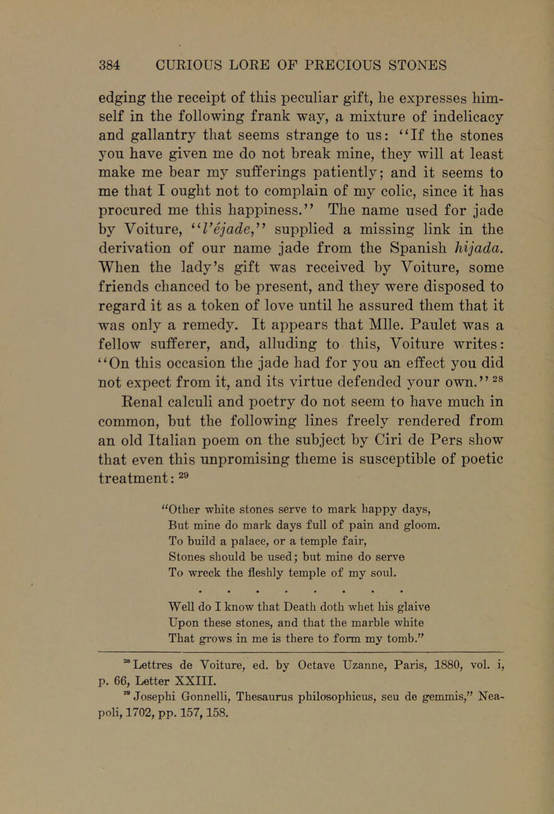 edging the receipt of this peculiar gift, he expresses him- self in the following frank way, a mixture of indelicacy and gallantry that seems strange to us: “If the stones you have given me do not break mine, they will at least make me bear my sufferings patiently; and it seems to me that I ought not to complain of my colic, since it has procured me this happiness.’’ The name used for jade by Voiture, ^^Vejade,^’ supplied a missing link in the derivation of our name jade from the Spanish hijada. When the lady’s gift was received by Voiture, some friends chanced to be present, and they were disposed to regard it as a token of love until he assured them that it was only a remedy. It appears that Mile. Paulet was a fellow sufferer, and, alluding to this, Voiture writes: “On this occasion the jade had for you an effect you did not expect from it, and its virtue defended your own.” Eenal calculi and poetry do not seem to have much in common, but the following lines freely rendered from an old Italian poem on the subject by Ciri de Pers show that even this unpromising theme is susceptible of poetic treatment: ‘‘Other white stones serve to mark happy days, But mine do mark days full of pain and gloom. To build a palace, or a temple fair. Stones should be used; but mine do serve To wreck the fleshly temple of my soul. Well do I know that Death doth whet his glaive Upon these stones, and that the marble white That grows in me is there to form my tomb.” “Lettres de Voiture, ed. by Octave Uzanne, Paris, 1880, vol. i, p. 66, Letter XXIII. ” Josephi Gonnelli, Thesaurus philosophicus, seu de gemmis,” Nea- poli, 1702, pp, 157,158.