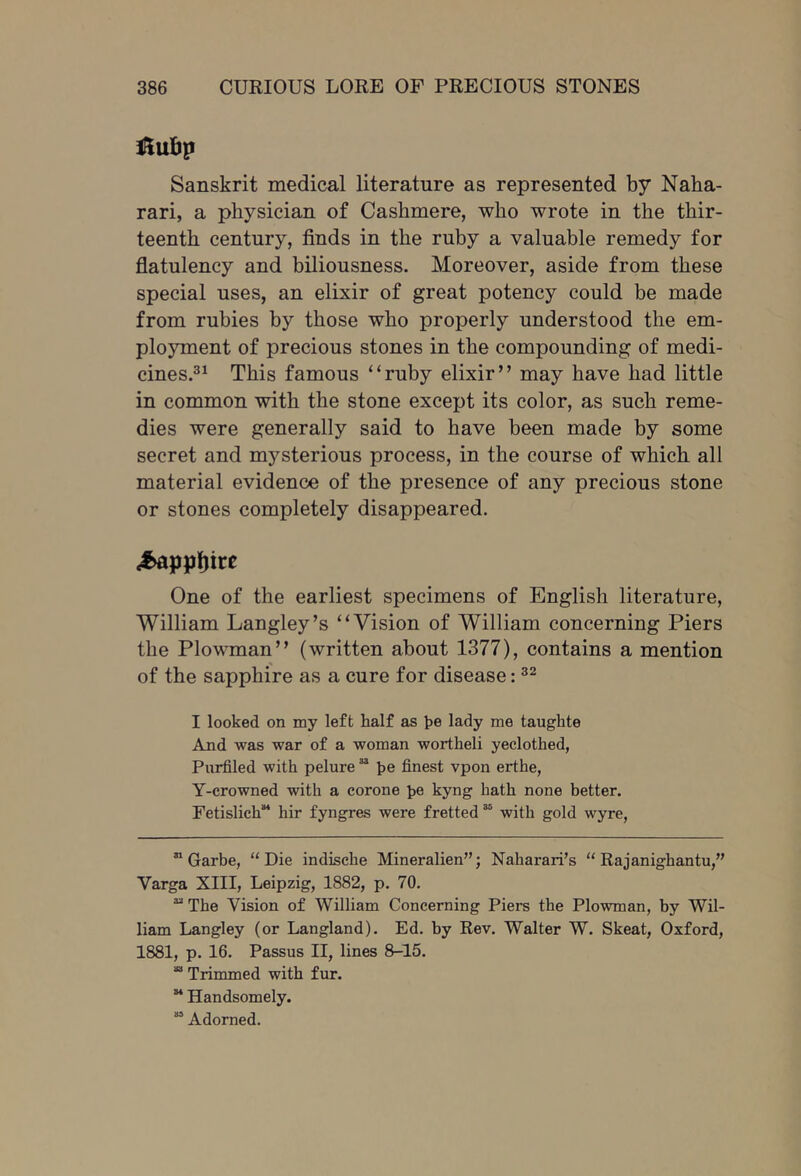 Sanskrit medical literature as represented by Naha- rari, a physician of Cashmere, who wrote in the thir- teenth century, finds in the ruby a valuable remedy for flatulency and biliousness. Moreover, aside from these special uses, an elixir of great potency could be made from rubies by those who properly understood the em- ployment of precious stones in the compounding of medi- cines.^^ This famous “ruby elixir” may have had little in common with the stone except its color, as such reme- dies were generally said to have been made by some secret and mysterious process, in the course of which all material evidence of the presence of any precious stone or stones completely disappeared. One of the earliest specimens of English literature, William Langley’s “Vision of William concerning Piers the Plowman” (written about 1377), contains a mention of the sapphire as a cure for disease: I looked on my left half as he lady me taughte And was war of a woman wortheli yeclothed, Purfiled with pelure “ he finest vpon erthe, Y-crowned with a corone he kyng hath none better. Fetislich hir fyngres were fretted “ with gold wyre, ” Garbe, “Die indische Mineralien”; Naharari’s “ Rajanighantu,” Varga XIII, Leipzig, 1882, p. 70. “ The Vision of William Concerning Piers the Plowman, by Wil- liam Langley (or Langland). Ed. by Rev. Walter W. Skeat, Oxford, 1881, p. 16. Passus II, lines 8-15. “ Trimmed with fur. ” Handsomely. “ Adorned.