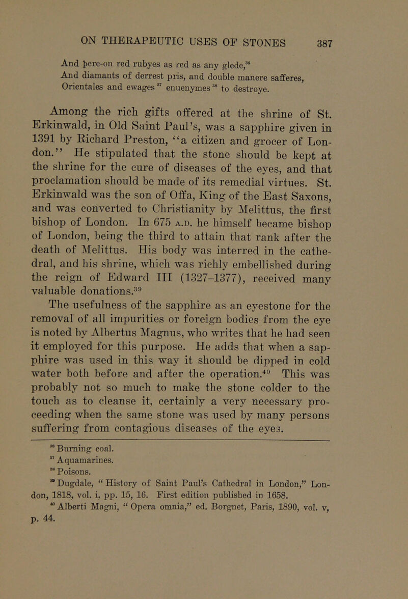 And t)ere-on red rubyes as red as any glede/“ And diamants of derrest pris, and double manere safferes, Orientales and ewagesenuenymes “ to destroye. Among the rich gifts offered at the shrine of St. Erkinwald, in Old Saint Paul’s, was a sapphire given in 1391 by Richard Preston, “a citizen and grocer of Lon- don.” He stipulated that the stone should be kept at the shrine for the cure of diseases of the eyes, and that proclamation should be made of its remedial virtues. St. Erkinwald was the son of Offa, King of the East Saxons, and was converted to Christianity by Melittus, the first bishop of London. In 675 a.d. he himself became bishop of London, being the third to attain that rank after the death of Melittus. His body was interred in the cathe- dral, and his shrine, which was richly embellished during the reign of Edward III (1327-1377), received many valuable donations.^'’ The usefulness of the sapphire as an eyestone for the removal of all impurities or foreign bodies from the eye is noted by Albertus Magnus, who writes that he had seen it employed for this purpose. He adds that when a sap- phire was used in this way it should be dipped in cold water both before and after the operation.^® This was probably not so much to make the stone colder to the touch as to cleanse it, certainly a very necessary pro- ceeding when the same stone was used by many persons suffering from contagious diseases of the eyes. ““ Burning coal.  Aquamarines. “ Poisons. “ Dugdale, “ History of Saint Paul’s Cathedral in London,” Lon- don, 1818, vol. i, pp. 15, 16. First edition published in 1658.  Alberti Magni, “ Opera omnia,” ed, Borgnet, Paris, 1890, vol. v, p. 44.