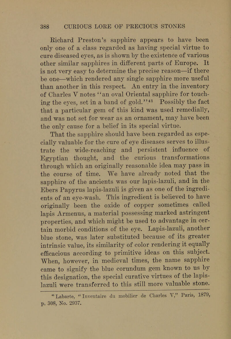 Eichard Preston’s sapphire appears to have been only one of a class regarded as having special virtue to cure diseased eyes, as is shown by the existence of various other similar sapphires in different parts of Europe. It is not very easy to determine the precise reason—if there be one—which rendered any single sapphire more useful than another in this respect. An entry in the inventory of Charles V notes “an oval Oriental sapphire for touch- ing the eyes, set in a hand of gold.”.^^ Possibly the fact that a particular gem of this kind was used remedially, and was not set for wear as an ornament, may have been the only cause for a belief in its special virtue. That the sapphire should have been regarded as espe- cially valuable for the cure of eye diseases serves to illus- trate the wide-reaching and persistent influence of Egyptian thought, and the curious transformations through which an originally reasonable idea may pass in the course of time. We have already noted that the sapphire of the ancients was our lapis-lazuli, and in the Ebers Papyrus lapis-lazuli is given as one of the ingredi- ents of an eye-wash. This ingredient is believed to have originally been the oxide of copper sometimes called lapis Armenus, a material possessing marked astringent properties, and which might be used to advantage in cer- tain morbid conditions of the eye. Lapis-lazuli, another blue stone, was later substituted because of its greater intrinsic value, its similarity of color rendering it equally efficacious according to primitive ideas on this subject. When, however, in medieval times, the name sapphire came to signify the blue corundum gem known to us by this designation, the special curative virtues of the lapis- lazuli were transferred to this still more valuable stone. “ Labarte, “ Inventaire du mobilier de Charles V,” Paris, 1879, p. 308, No. 2937.
