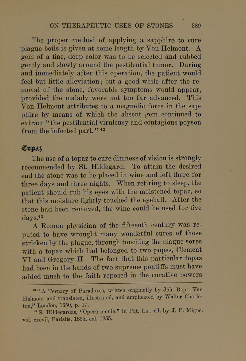 The proper method of applying a sapphire to cure plague boils is given at some length by Von Helmont. A gem of a fine, deep color was to be selected and rubbed gently and slowly around the pestilential tumor. During and immediately after this operation, the patient would feel but little alleviation; but a good while after the re- moval of the stone, favorable symptoms would appear, provided the malady were not too far advanced. This Von Helmont attributes to a magnetic force in the sap- phire by means of which the absent gem continued to extract “the pestilential virulency and contagious poyson from the infected part.” The use of a topaz to cure dimness of vision is strongly recommended by St. Hildegard. To attain the desired end the stone was to be placed in wine and left there for three days and three nights. When retiring to sleep, the patient should rub his eyes with the moistened topaz, so that this moisture lightly touched the eyeball. After the stone had been removed, the wine could be used for five days.^^ A Roman physician of the fifteenth century was re- puted to have wrought many wonderful cures of those stricken by the plague, through touching the plague sores with a topaz which had belonged to two popes, Clement VI and Gregory II. The fact that this particular topaz had been in the hands of two supreme pontiffs must have added much to the faith reposed in the curative powers ““A Ternary of Paradoxes, written originally by Job, Bapt. Van Helmont and translated, illustrated, and amplicated by Walter Cliarle- ton,” London, 1650, p. 17. “S. Hildegardae, “Opera omnia,” in Pat. Lat, ed. by J. P. Migne, vol. cxcvii, Parisiis, 1855, col. 1255.