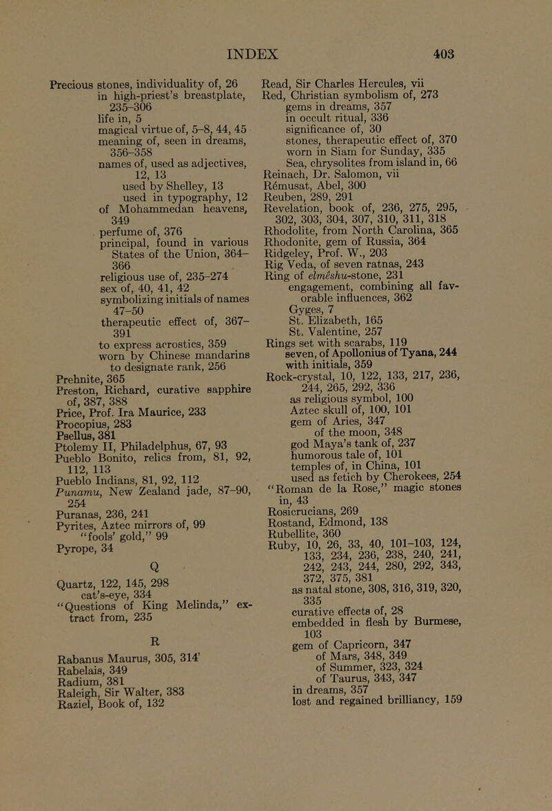 Precious stones, individuality of, 26 in high-priest’s breastplate, 235-306 life in, 5 magical virtue of, 5-8, 44, 45 meaning of, seen in dreams, 356-358 names of, used as adjectives, 12, 13 used by Shelley, 13 used in typography, 12 of Mohammedan heavens, 349 perfume of, 376 principal, found in various States of the Union, 364- 366 religious use of, 235-274 sex of, 40, 41, 42 symbolizing initials of names 47-50 therapeutic effect of, 367- 391 to express acrostics, 359 worn by Chinese mandarins to designate rank, 256 Prehnite, 365 Preston, Richard, curative sapphire of, 387, 388 Price, Prof. Ira Maurice, 233 Procopius, 283 PseUus, 381 Ptolemy II, Philadelphus, 67, 93 Pueblo Bonito, relics from, 81, 92, 112, 113 Pueblo Indians, 81, 92, 112 Punamu, New Zealand jade, 87-90, 254 Puranas, 236, 241 Pyrites, Aztec mirrors of, 99 fools’ gold,” 99 Pyrope, 34 Q Quartz, 122, 145, 298 cat’s-eye, 334 Questions of King Melinda,” ex- tract from, 235 R Rabanus Maurus, 305, 314’ Rabelais, 349 Radium, 381 Raleigh, Sir Walter, 383 Raziel, Book of, 132 Read, Sir Charles Hercules, vii Red, Christian symbolism of, 273 gems in dreams, 357 in occult ritual, 336 significance of, 30 stones, therapeutic effect of, 370 worn in Siam for Sunday, 335 Sea, chrysolites from island in, 66 Reinach, Dr. Salomon, vii R5musat, Abel, 300 Reuben, 289, 291 Revelation, book of, 236, 275, 295, 302, 303, 304, 307, 310, 311, 318 Rhodolite, from North Carolina, 365 Rhodonite, gem of Russia, 364 Ridgeley, Prof. W., 203 Rig Veda, of seven ratnas, 243 Ring of elmSshu-stone, 231 engagement, combining all fav- orable influences, 362 Gyges, 7 St. Elizabeth, 165 St. Valentine, 257 Rings set with scarabs, 119 seven, of Apollonius of Tyana, 244 with initials, 359 Rock-crystal, 10, 122, 133, 217, 236, 244, 265, 292, 336 as religious symbol, 100 Aztec skull of, 100, 101 gem of Aries, 347 of the moon, 348 god Maya’s tank of, 237 humorous tale of, 101 temples of, in China, 101 used as fetich by Cherokees, 254 Roman de la Rose,” magic stones in, 43 Rosicrucians, 269 Rostand, Edmond, 138 Rubellite, 360 Ruby, 10, 26, 33, 40, 101-103, 124, 133, 234, 236, 238, 240, 241, 242, 243, 244, 280, 292, 343, 372, 375, 381 as natal stone, 308, 316, 319, 320, 335 curative effects of, 28 embedded in flesh by Burmese, 103 gem of Capricorn, 347 of Mars, 348, 349 of Summer, 323, 324 of Taurus, 343, 347 in dreams, 357 lost and regained brilliancy, 159
