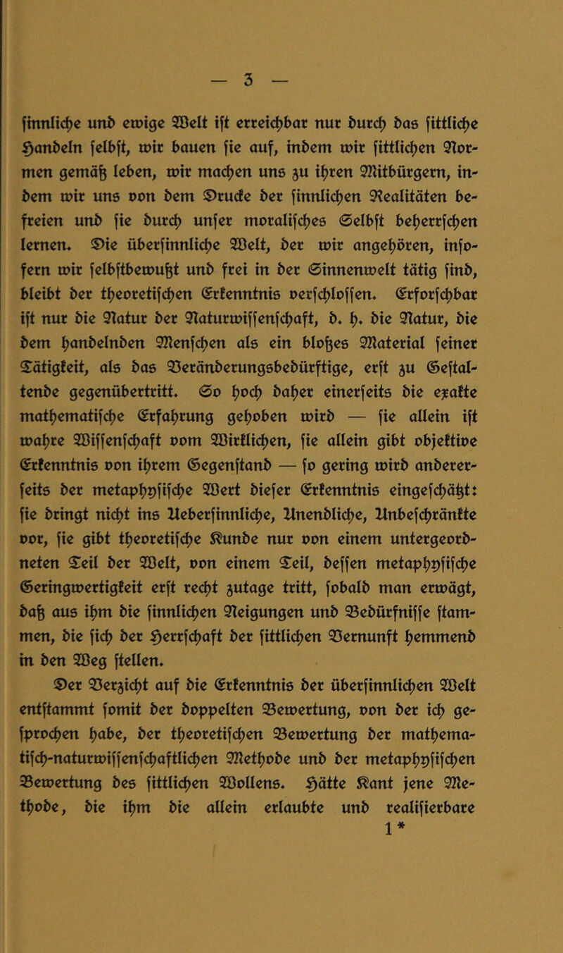 fmnlid)e uni) etuige Söcit ift erreichbar nur burch bas jittlicf)c ^anbeln jelbft, mir bauen jie auf, inbem mir fittlichen 9ior- men gemäfe ieben, mir machen uns ju ihren SKitbürgem, in- bem mir uns oon bem ©ruefe ber finnlichm 9iealitäten be- freien unb fie burch unfer moralifches ©elbft beherrfchen lernen. ®ie überfinnlichc Söelt, ber mir angehören, info- fern mir felbftbemufet unb frei in ber 0innenmeIt tätig finb, bleibt ber theoretif^en ®rfenntnis oerfchloffen. Srforfchbar ift nur bie 9iatur ber 9iaturmiffenfchaft, b. h« öi^ 9Tatur, bie bem h<iTiöeInben 92ienfchen als ein bloßes SHaterial feiner Sätigieit, als bas 95eränberungsbebürftige, erft ju ©eftal- tenbe gegenübertritt. 0o bähet einerfeits bie e^afte mathematifche Srfahtung gehoben mirb — fie allein ift mahre Söiffenfchaft oom Söirilichen, fie allein gibt objeftioe Srfenntnis oon ihrem ©egenftanb — fo gering mirb anberer- feits ber metaphpfifth^ 3öert biefer Srfenntnis eingefchäht: fie bringt nicht ins lleberfinnli<^e, Itnenbliche, Itnbef<^ränfte oor, fie gibt theoretifc^e S^unbe nur oon einem untergeorb- neten Seil ber 2öelt, oon einem $eU, beffen metaphpfifth^ ©eringmertigfeit erft recht jutage tritt, fobalb man ermägt, bafe aus ihm bie finnlichen Steigungen unb 93ebürfniffe ftam- men, bie fich ber ^errf(^aft ber fittlichen 23emunft hemmenb in ben Söeg ftellen. 5)er 33er3icht auf bie ©rBenntnis ber überfinnU(^en Söelt entftammt fomit ber hoppelten 95emertung, oon ber ich 9^ fpro(^en h^be, ber theoretifchm 93emertung ber mathema- tifch-naturmiffenfchaftli(^en Stlethobe unb ber metaphpfifchen 35emertung bes fittlichen SöoUens. ^ätte ^ant jene 92le- thobe, bie ihm bie allein erlaubte unb realifierbare 1*