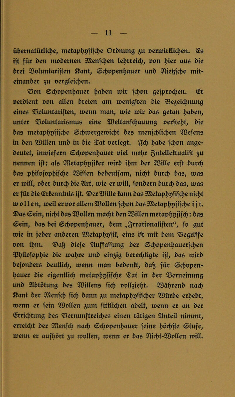 übcmotürlic^e, mctap^9fif(^c Ocbnung ju tjcrtpictlidjen. Ss ift für Öen moöemen SKenfctjen le^rreid), von f)ier aus bte örei 93oIuntariften ^ant, 0d)openf)auer unö 9Ite^f(^e mit- emanöer ju oergletdjen. 53on 0d)open^aucr fjaben mir fd)on gefpro^cn. @t oeröient uon allen öreten am menigften öie ©ejeidjnung eines 33oIuntariften, menn man, tuie tair öas getan ijaben, unter Voluntarismus eine 2BeItanfci)auung oerftef)t, bie bas metapijpfif^e ©djmergemidjt bes menfdjUc^en SBefens in ben Söillen unb in bie S^at oerlegt. Qd) tjabe fcI)on ange- beutet, imoiefem ©d)openi)auer oiel meijr Snteliettualift ju nennen ift: als SHetapfjpfiBer mirb ii)m ber Söille erft burcf) bas pf)iIofopi>ifcf)e Söiffen bebeutfam, nicfjt bur(^ bas, mas er mill, ober burd) bie 2trt, mie er mill, fonbern burd) bas, roas er für bie SrBenntnis ift. ©er Söille Bann bas 3Ketapi)pfif4)e ni(^t to 0 H e n, toeil er oor allem SöoUen f^on bas 3Iletapl)9fifcl)e i f t. ©as 0ein, nidjt bas SöoIIen mad)t ben SBillen metapl^pfifd): bas 0ein, bas bei 0d)openljauer, bem „Srrationaliften“, fo gut mie in jeber anberen SKetapljpfiB, eins ift mit bem Vegriffe oon if)m. ©a^ biefe Sluffaffung ber 0d)open^auerfd)en ^l?iIofopl)ie bie maljre unb einjig bere(^tigte ift, bas loirb befonbers beutlid), toenn man bebenBt, bafe für 0cf)open- l)auer bie eigentlich) metapl)pfifcl)e S^at in ber Verneinung unb Stbtötung bes SBUlens fid) ooIIjieh)t. 3öäl)renb nacf) ßant ber SKenfcl) fiel) bann ju metapl)pfifch)er Söürbe erl)ebt, loenn er fein SöoIIen jum fittlict)en abelt, menn er an ber (Errid)tung bes Vemunftreicl)es einen tötigen Stnteil nimmt, erreicl)t ber SKenfcl) nacl) 0cf)openl)auer feine t)öcl)fte 0tufe, loenn er aufl)ört gu mollen, roenn er bas Vi^t-Söollen toill.