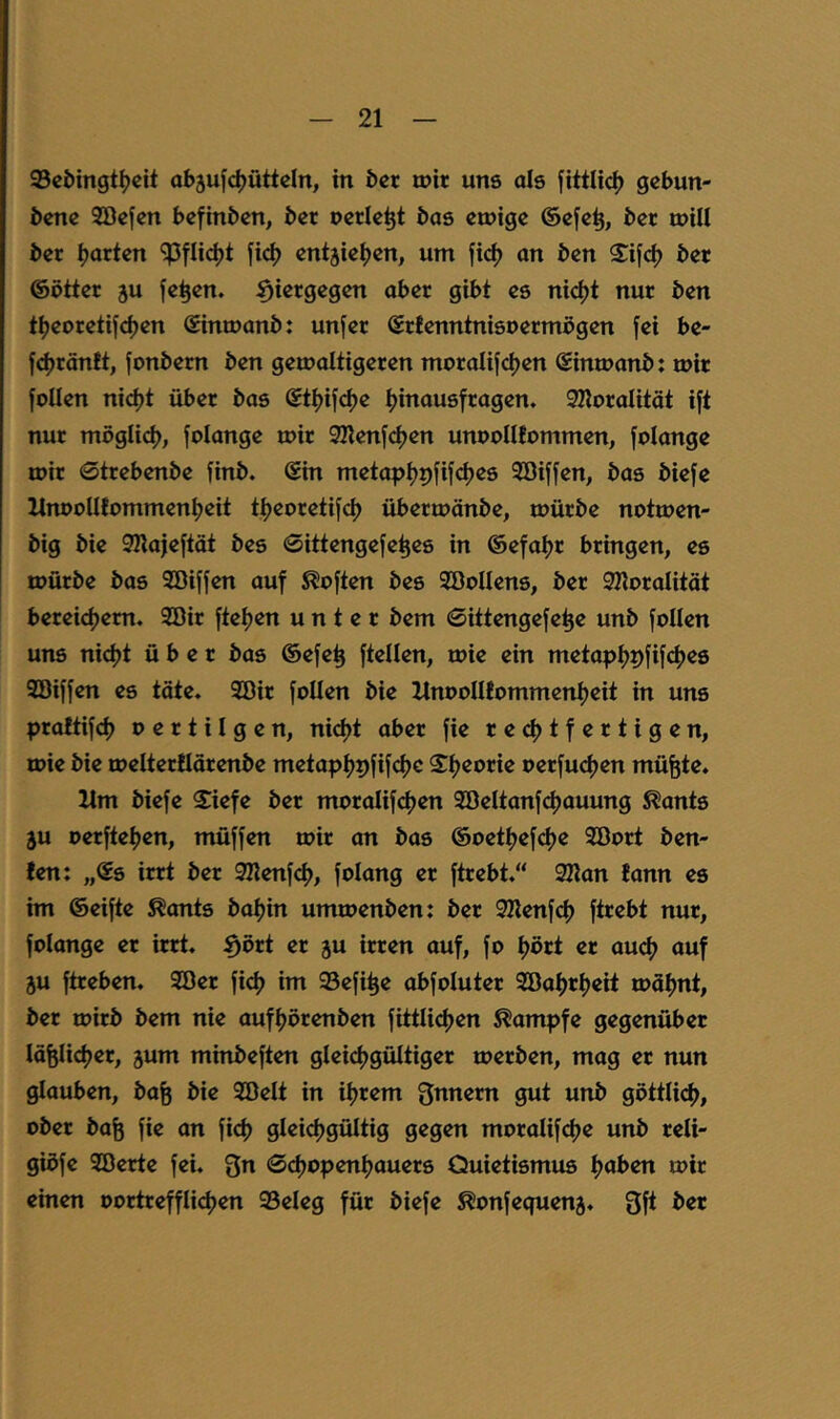 93ci)ingtf?cit abjufdjüttcln, in &cr mit uns als fittlic^ gebun- dene Söefen befinden, der oerle^t das emige ©efe^, der mill der ijarten fi(^ entjiei)en, um fi(^ an den $if<^) der ©Otter 3u fe^en. hiergegen aber gibt es nicf)t nur den tt)eoretifd)en Sinmand: unfer Srfenntnisoermögen fei be- fd)tänft, fondem den gemaltigeren moralifdjen ©inmand: mir follen ni(^t über das ©ti^ifefje ^inausfragen. SRoralität ift nur möglid), folange mir SKenfdjen unoollfommen, folange mit 0ttebende find, ©in metapfjpfifdjes 3öiffen, das diefe MnooUfommentjeit tt)eoretifd> übermände, mürde notmen- dig die 9Kajeftät des 0ittengefe^es in ©efaijr bringen, es mürde das SBiffen auf Soften des SöoUens, der SKoralität bereietjem. 2öir ftetjen unter dem 0ittengefe^e und follen uns nid)t über das ©efe^ ftellen, mie ein metaptjpfif^jes SBiffen es tote. 2öir follen die llnooIIfomment)eit in uns praftifd) o e r t i I g e n, nidjt aber fie redjtfertigen, mie die melterllärende metaptjpfifcfjc Sfjeorie oerfu<^en mü^te. Hm diefe Siefe der moralifdjen 9öeItanf(^ouung ^ants 3U oerftetjen, müffen mir an das ©oettjef^)^ Söort den- fen: „©s irrt der SKenfd), folang er ftrebt.“ 2Kan fann es im ©eifte ^onts datjin ummenden: der SHenfcf) ftrebt nur, folange er irrt, ^ört er ju irren auf, fo ^ört er ou<^ auf ju ftreben. 9öer fid) im 95efi^e abfoluter 92Da^rl)eit mofjnt, der mitd dem nie aufljörenden fittlidjen Kampfe gegenüber läfelict)er, jum mindeften gleichgültiger merden, mag er nun glauben, dafe die Söelt in iljrem Snnem gut und göttliclh, oder do^ fie an fidh gleicthgültig gegen moralifdje und reli- gibfe SBerte fei. gn 0dhopenfhauers Quietismus ^aben mir einen oortrefflidjen 93eleg für diefe ^onfequenj. 3ft der