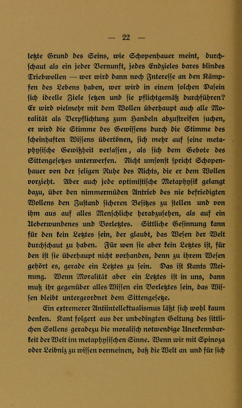 le^tc ©runb bcs Seins, tnie @d>open^auer meint, burc^- fc()aut als ein jeber 33emunft, jebes ©nbjieles bares blinbes S^riebtnoUen — mer mirb bann no(4> Qnterefje an ben Kämp- fen bes Gebens ^aben, u>er tpirb in einem folc^jen 5)a[ein fid) ibeelle Qhk fe^en unb fie pfU(^tgemäfe burc^fül>ren? ®r tnirb nielme^r mit bem SöoIIen überhaupt aud) olle 3Ilo- ralitöt als 33erpfU(^tung jum ^anbeln abjuftreifen Jucken, er mirb bie Stimme bes ©emiffens burcl) bie Stimme bes f4)einl)aften Söijfens übertönen, fi^) me^r auf feine meta- pf)pfif(^e ©emi^Ijeit uerlaffen, als fid) bem ©ebote bes Sittengefe^es unterwerfen. 3licf)t umfonft fpricfjt Sd)open- fjauer uon ber feligen 9?u^e bes 3Ii4)ts, bie er bem SBoUen oor5ief>t. 2lber aud) jebe optimiftifd)e 9Ketapf)pfif gelangt ba5u, über ben nimmermüben Slntrieb bes nie befriebigten SBoIIens ben Suftanb ficl)eren 95efi^es ju ftellen unb uon if)m aus auf alles 9Zlenfcf)Iicf)e t)erab5ufel)en, als auf ein lleberwunbenes unb 35orIe^tes. SittU<^e ©efinnung fonn für ben !ein Sektes fein, ber glaubt, bas 2öefen ber Sßelt burcf)fcf)aut ju l)aben. ^ür toen fie aber fein Sektes ift, für ben ift fie überl)aupt ni(^t Porl)anben, benn ju il)rem Söefen gel)ört es, gerabe ein fie^tes ju fein. ®as ift Spants 92lei- nung. Söenn 9KoraIitöt aber ein Sektes ift in uns, bann mu^ il)r gegenüber alles SDiffen ein ©Orientes fein, bas Söif- fen bleibt untergeorbnet bem Sittengefe^e. ©in ejetremerer Stntiintelleftualismus läfet fi(^ wo^l faum benfen. S?ant folgert aus ber unbebingten ©eltung bes fittli- 4)en SoUens gerabeju bie moralifd) nottoenbige Xlnerfennbar- feit ber 3öelt im metapf)9fif<^en Sinne. 3öenn wir mit Spino5a ober Seibnij ju wiffen oermeinen, ba^ bie Söelt an unb für fic^