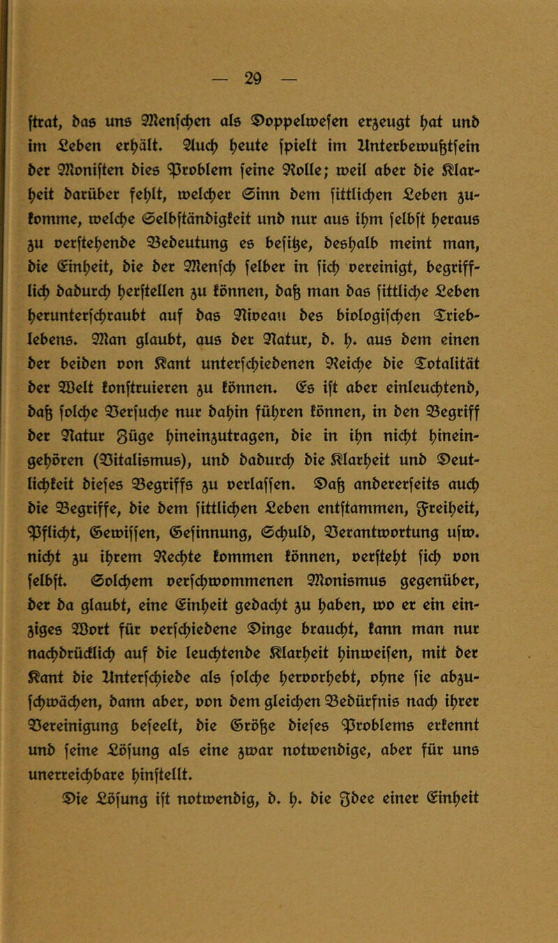 [trat, öas uns SHcnjc^cn als ©oppcltuefen cr5cugt ^ot un5 im ficbcn erhält. 2iuc^ ^cute jpicit im Xlntcrbcmu^tfein bet SKonijten bies '^Problem feine 9?oIIe; meil aber bie Mar- f)eit barübet fet)It, melier 0inn bem fittU(^en fieben ju- fomme, melcf^e 0eIbftänbtgfeit unb nur aus iljm felbjt ijeraus 5U oerfteijenbe 93ebeutung es befi^e, bes^alb meint man, bie @int?eit, bie ber SRenfd) felber in jid) oereinigt, begriff- lid) baburt^ tjerftellen ju fönnen, ba^ man bas fittlidje fieben tjerunterfdjraubt auf bas 9Iioeau bes biologifcfjen S^rieb- lebens, 92ian glaubt, aus ber 31atur, b, t). aus bem einen ber beiben oon ^ant unterf<^iebenen 9?ei<^e bie S^otalität bet 9ßelt tonftruieren ju fönnen. @s ift aber einleudjtenb, bafe foI(^e 93erfucf)e nur bafjin füljren fönnen, in ben 93egtiff bet 9Iatur güge tjineinjutragen, bie in iijn nid)t tjinein- gefjöten (35italismus), unb baburd) bie ^larfjeit unb ®eut- lidjfeit biefes 95egriffs ju oerlafjen. ©afe anbererfeits aud) bie Segriffe, bie bem fittli<^en Seben entftammen, ^flidjt, ©emiffen, ©efinnung, 0^ulb, 33eranttoortung ufu>. nid)t ju it)rem 9fed)te fommen fönnen, oerftefjt fid) oon felbft. 0ol(^em oerf(^ioommenen SKonismus gegenüber, ber ba glaubt, eine ©inljeit geba^jt ju fjaben, u)0 er ein ein- ziges Söort für oerfdjiebene ®inge braucljt, fonn man nur nact)brücfli(^ auf bie leudjtenbe S^Iarljeit ^inmeifen, mit ber ^ont bie Hnterfdjiebe als foI(^e fjeroortjebt, oljne fie abju- fdjtoä^en, bann aber, oon bem gleidjen 93ebürfnis nacl) ifjrer QSereinigung befeelt, bie ©rö^e biefes ^Problems erfennt unb feine Söfung als eine zioar notroenbige, aber für uns unerreidjbare Ijinftellt. 5)ie fiöfung ift notmenbig, b. bie Qbee einer ©infjeit