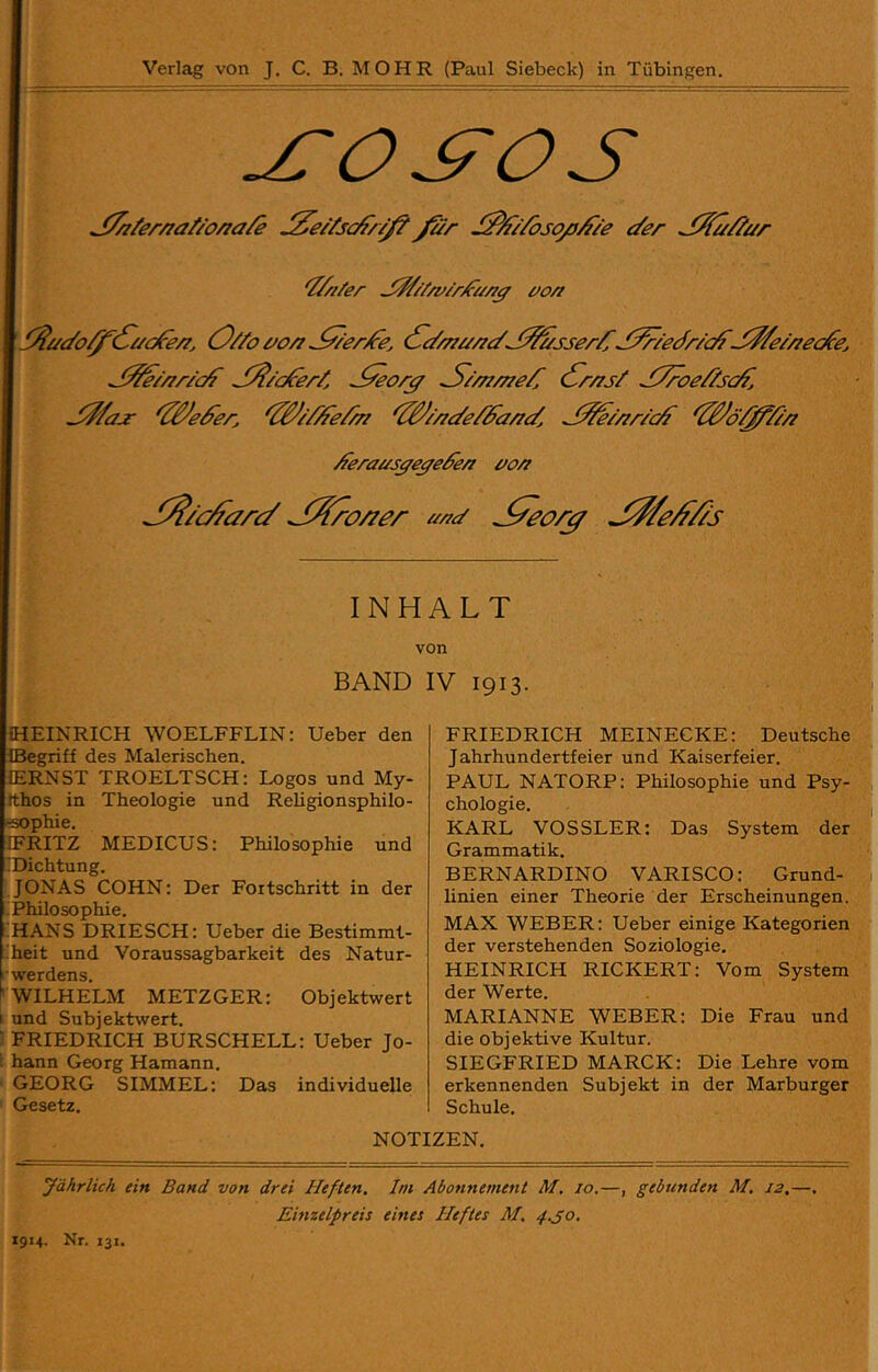 'Zf/i/er jW/Y/v/rZa/i^ e^o/i 0//o i/o/7 (f^i///7i//7c/J^sser/^ J^/ecfriO^^^^07/700^0^ jZZei/7/-ic^ J^icferZ ^//77/770/Z <f^r/7s/ .Z7roe//sc^j J^/a^ ^ZB^i7%^e//77 ^^//7i/e/Za/7£/, J^//7r/c^ ^Z^ö'^/i/7 Aerausße^efe/7 00/7 J^/Y:^arc/ J^o/zer aac/ J^/e^//s INHALT von BAND IV 1913. FRIEDRICH MEINECKE: Deutsche ! Jahrhundertfeier und Kaiserfeier. PAUL NATORP: Philosophie und Psy- chologie. j KARL VOSSLER: Das System der Grammatik. BERNARDINO VARISCO: Grund- ji linien einer Theorie der Erscheinungen. MAX WEBER: Ueber einige Kategorien der verstehenden Soziologie. HEINRICH RICKERT: Vom System der Werte. MARIANNE WEBER: Die Frau und die objektive Kultur. SIEGFRIED MARCK: Die Lehre vom erkennenden Subjekt in der Marburger Schule. HEINRICH WOELFFLIN: Ueber den IBegriff des Malerischen. ERNST TROELTSCH: Logos und My- tthos in Theologie und Religionsphilo- öophie. ERITZ MEDICUS: Philosophie und ^Dichtung. JONAS COHN: Der Fortschritt in der Philosophie. HANS DRIESCH: Ueber die Bestimml- iheit und Voraussagbarkeit des Natur- rwerdens. ^ WILHELM METZGER: Objektwert I und Subjektwert. ■ FRIEDRICH BURSCHELL: Ueber Jo- i hann Georg Hamann. GEORG SIMMEL: Das individuelle Gesetz. NOTIZEN. Jährlich ein Band von drei Heften. Ini Abonnement M. 10,—, gebunden M, 12,—, Einzelpreis eines Heftes M. 4.S0. 1914. Nr. 131.