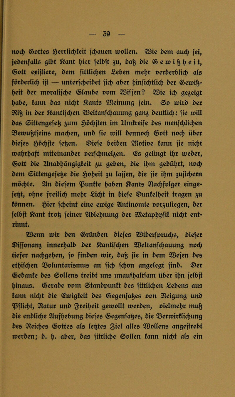 noc^ ©ottcß f(^aucn wollen. SBie &cm auc^) fei, jebenfoUö gibt ^ont ijier felbft ju, bafe bie @ e w i ^ e i t, ®ott ejfiftiere, bem fittlidjen Äeben meijr oerberbIi(^ oIs forberlid) ift — unterfcf)eibet fid) aber i)inficf)tUd) ber ©ewife- ^eit bet moralifdje ©laube oom Söiffen? 9Die id) gezeigt ^>obe, fann bas nidjt ^ants 2Keinung fein. 0o wirb ber 9?iÖ in bet S^antifeijen Söeltanfcijauung ganj beutli<^: fie will bas Sittengefe^ jum ^d(^ften im llmireife bes menfcf)Iicl)en QSewufetfeins maefjen, unb fie will bennod) ®ott nod) über biefes ^ö^jfte fe^en. ©iefe beiben SKotioe fann fie ni(^t wa^rljaft miteinanber oerfdjmeljen. ®s gelingt i^r webet, ®ott bie llnabf)ängigfeit ju geben, bie it>m gebüf)rt, noc() bem 0ittengefe^e bie ^ofjeit ju laffen, bie fie iljm 5ufi(^em möd)te. 2ln biefem fünfte fjaben ^ants 3Ia<^folger einge- fe^t, ol)ne freilicl) me^r £id)t in biefe 5)unfel^>eit tragen ju fönnen. ^ier f^jeint eine ewige Slntinomie oorjuliegen, ber felbft ^ant tro^ feiner 2lblel)nung ber 3Ketapl)9fif nic^t ent- rinnt. SGDenn wir ben ®rünben biefes 2Biberfpruci)S, biefer SMffonanj innerl^alb ber ^antif<^en Söeltanfcljauung nocf> tiefer nad)gef>en, fo finben wir, ba^ fie in bem 2öefen bes etf)ifd)en 35oluntarismus an fief) fcljon angelegt finb. ©er ®ebanfe bes 0ollens treibt uns unaufljaltfam über ifjn felbft f>inaus. ®erabe oom ©tanbpunft bes fittlicljen fiebens aus fann ni^t bie ©wigfeit bes ®egenfa^es oon 9Ieigung unb ^flid)t, 9latur unb ^reil^eit gewollt werben, oielmeljr mu^ bie enbli4)e Slufljebung biefes ®egenfa^es, bie 93erwirflid)ung bes 9?eid)es ®ottes als le^tes Siel alles Söollens angeftrebt werben; b. l). aber, bas fittlicfje ©ollen fann niefjt als ein