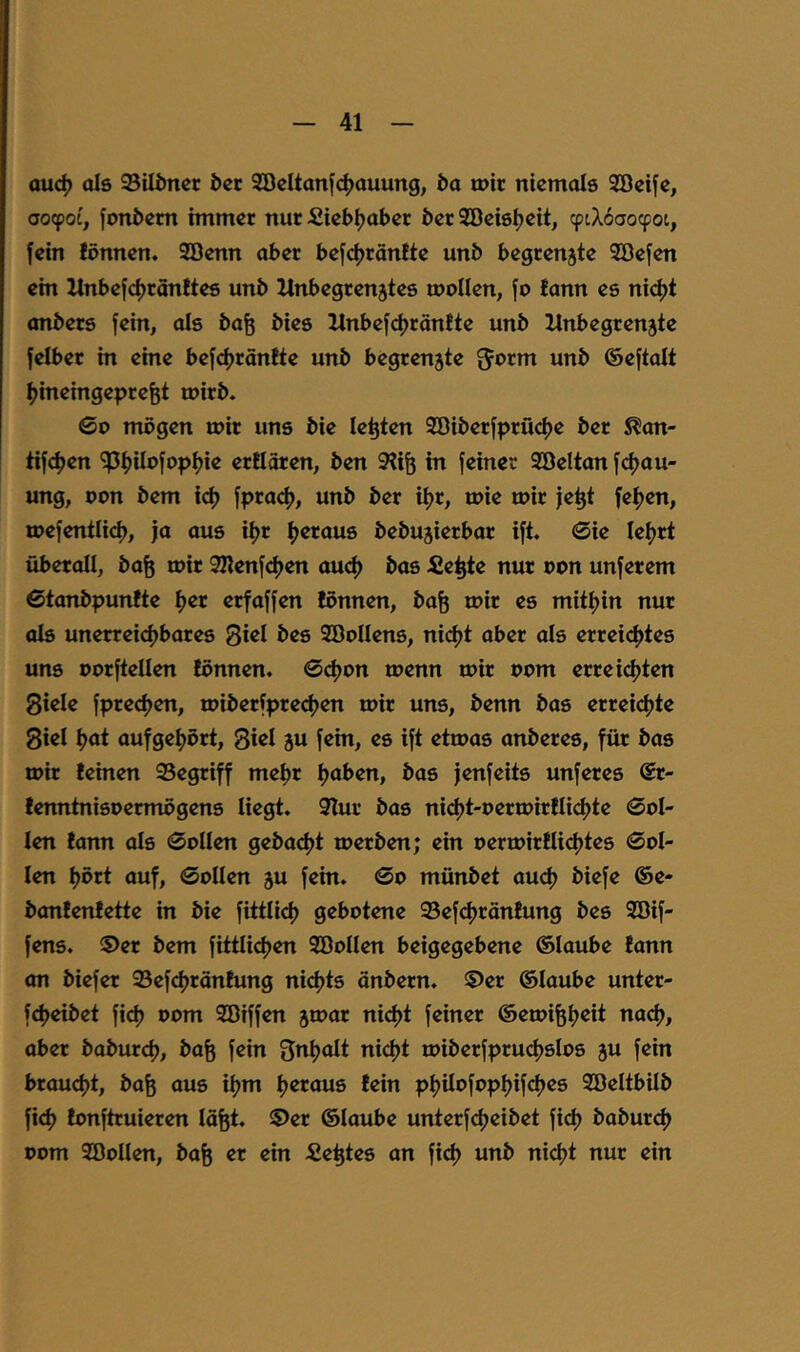 ouc^ als 95Uöncr i)ct Söcltanf^jauung, &a wir niemals Söcifc, ooepoe, jonöem immer nur fiieb^aber ber Söeis^eit, (piX6aocpot, fein fönnen. 9öenn aber befcfjrönite unb begrenzte SBefen ein llnbefcf)rön!tes unb Unbegrenztes wollen, fo !ann es nicl)t onbers fein, als ba^ bies llnbefdjräntte unb Unbegrenzte felber in eine bef<^ränfte unb begrenzte fjorm unb ©eftalt Ijineingeprefet wirb. ©0 mögen wir uns bie lebten Söiberfprüdje ber S^an- tifefjen 'iPfjilofoptjie eröären, ben 9?iö in feiner SBeltan fdjau- ung, Don bem id) fpra<^, unb ber iljr, wie wir je^t fef)en, wefentlid), ja aus i^r Ijeraus bebuzierbar ift. ©ie leljrt überall, ba^ wir 2Renfdjen auef) bas fiepte nur oon unferem ©tanbpunfte fjer erfaffen lönnen, ba^ wir es mitljin nur als unerreidjbares 3*^1 Söollens, ni(^t aber als erreichtes uns oorftellen tonnen. ©cf)on wenn wir oom erreichten Siele fprechen, wiberfprechen wir uns, benn bas errei(^te Siel hot aufgehört, Siel zu fein, es ift etwas anberes, für bas wir leinen 95egriff mehr hoben, bas jenfeits unferes @r- lenntnisoermögens liegt. 9Tur bas nicht-oerwirtlichte ©ol- len tann als ©ollen gebacht werben; ein oerwirtlichtes ©ol- len hört auf, ©ollen z« fein, ©o münbet au<^ biefe ®e- bantentette in bie fittlich gebotene 95efchräntung bes 9Bif- fens. ®er bem fittlichen SBollen beigegebene ©laube tann an biefer 93efchräntung nichts änbern. ©er ©laube unter- fcheibet fi<^ oom 2öiffen ztt>or ni4)t feiner ©ewi^h^it nad), aber baburch, öa^ fein Inhalt nicht wiberfpruchslos z« fein braucht, bafe aus ihm heraus tein philofophifches Söeltbilb fich tonftruieren läfet. ©er ©laube unterfcheibet fi(^ babur(^ oom SBollen, bafe er ein Sektes an fich nicht nur ein