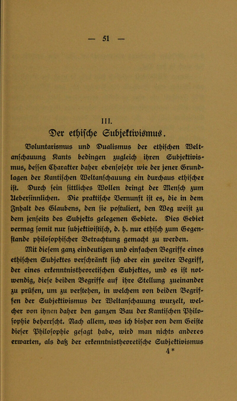 III. ®er et^ifc^e 0ubieftii>i^mu^ ♦ SSoluntarismus un5 «Dualismus i>cr ct^ifc^cn Söclt- onfc^auung ^ants bcbingcn juglcic^ i^rcn ©ubjcltiois- mus, dcffen S^araltcr öa^er ebenjofeljr mic bcr jenet ©mnb- lagcn bcr ^anti[c|)en 2öcltanfc^auung ein butc^aus etlji[c^ec ift. «Durcf) fein fittlicfjes SöoIIen bringt ber SZlenfd) jum llebetfinnlidjen. «Die prattifclje 93emunft ift es, bie in bem gnl^olt bes ©laubens, ben fie poftuliert, ben 2Beg meift ju bem jenfeits bes 0ubjetts gelegenen ©ebiete. Dies ©ebiet rermog fomit nur fubjettioiftifd), b. I>. nur et^jifd) 5um ©egen- ftonbe pf>iIofopI)ifd)er 95etracf)tung gemaefjt ju merben. Silit biefem ganj einbeutigen unb einfaefjen 95egriffe eines ettjifdjen 0ub)e!tes oerfdjröntt fid) aber ein jtDeiter 23egriff, ber eines erfenntnistf?eoretifd)en 0ubjeftes, unb es ift not- loenbig, biefe beiben begriffe auf il^re 0tenung 5ueinanber 5u prüfen, um ju oerftel^en, in meldjem t>on beiben 93egrif- fen ber 0ub|eftit)ismus ber SBeltanfdjauung murjelt, mel- djer Don if^nen baljer ben ganzen 93au ber ^antifefjen ^Ijilo- fopl^ie beljerrfdjt. SlacI) allem, toas icf) bisljer oon bem ©eifte biefer ipf^ilofopljie gefagt tjabe, toirb man nidjts anberes ermarten, als bafe ber erfenntnistljeoretif^e 0ub|e!tiDismus 4 *