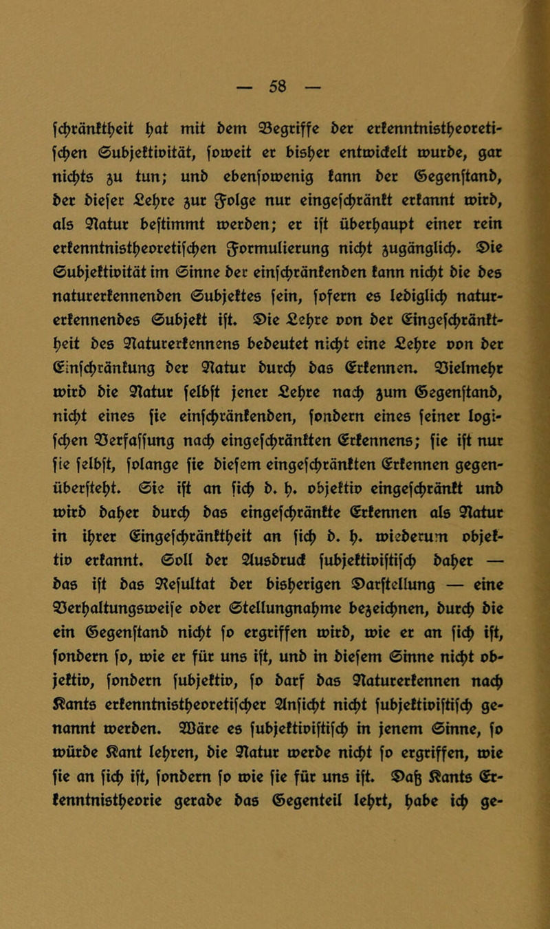 f4)rän!t^cit ^ot mit i>em 95cgriffe ^er crfenntniötijcorcti- fc^en 0ut)|cftiDität, jomeit er bisher entmideit mürbe, gor nichts 5U tun; unb ebenjomenig tonn ber ©egenftonb, ber biefer Se^re jur JJoIge nur eingefdjröntt ertonnt mirb, als 9lotur bestimmt merben; er i|t über^oupt einer rein erfenntni6t^eoreti[<^en augönglic^. 5)ie ©ubjeftipitöt im 0inne ber einfc|)rön!enben fonn nic^t bie bes noturertennenben 0ubjefte6 fein, fofern es lebiglicl) notur- erfennenbes 0ubjelt ift, ©ie £e^re pon ber Singefd)ränft- Ijeit bes 3Iaturerfennens bebeutet niefjt eine £e^re pon ber ©infcljränfung ber 9latur burcf) bas ©rfennen, 93ielme^t tpirb bie 9lotur felbft jener fie^re nad) 5um ©egenftonb, ni(^t eines fie einfcfjrönfenben, fonbern eines feiner logi- fcf)en 93erfaffung na(^ eingefcf)ränften ©rlennens; fie ift nur fie felbft, folonge fie biefem eingefc^röntten (Srfennen gegen- überftel)t. 0ie ift an fief) b. Ij. objettip eingef(^rän!t unb mirb baljer burd) bas eingefctjrönite ©rtennen ols 9latur in iljrer ©ingefdjrönttljeit an fi^) b. mieberunt Pbjef- tip ertonnt. 0011 ber Slusbrud fubfettioiftifef) ba^er — bas ift bas 9?efultat ber bis|)erigen 5)arftcllung — eine gSer^oItungstpeife ober 0tenungnal)me bejeicfjnen, burc^ bie ein ©egenftonb nidjt fo ergriffen ipirb, roie er on fid) ift, fonbern fo, mie er für uns ift, unb in biefem 0inne nic^t ob- jeftio, fonbern fubjeftio, fo barf bas 9loturerfennen naef) 5?ants erfenntnistljeoretifcfjer 2lnfi<^t nicf)t fubjettipiftifef) ge- nannt toerben. Sööre es fubjeftioiftif^j in jenem 0inne, fo tpürbe ^ant lef^ren, bie 9Iatur loerbe niefjt fo ergriffen, toie fie on fid^ ift, fonbern fo toie fie für uns ift. 5)aö Spants ©r- (enntnistl^eorie gerabe bas ©egenteil le^rt, ^abe i4> ge-