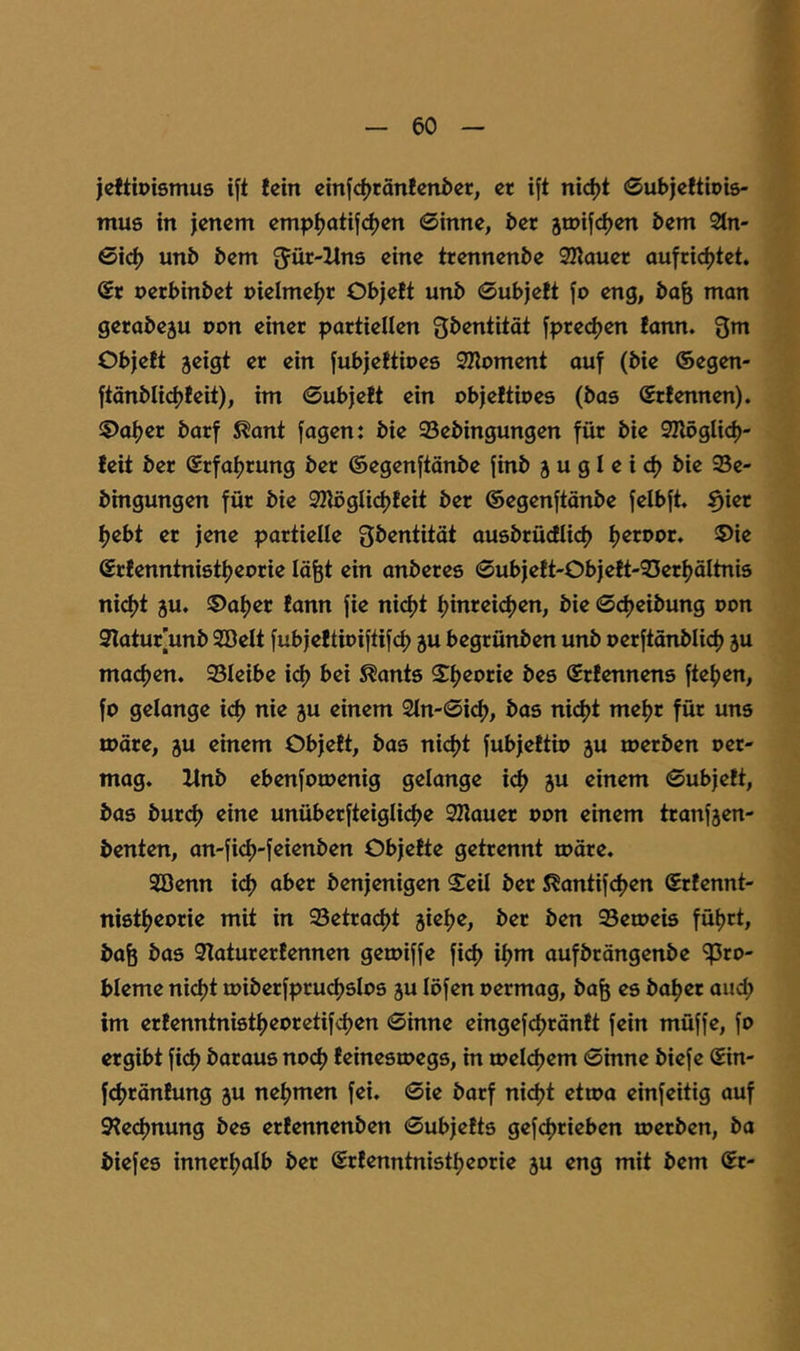 jeftipismus ift lein einfc^tänlenöet, er ift ni<^t ©ubjeltiois- mus in jenem emp^otij<^en 0inne, ber jmifc^en bem 21n- 0ic^ unb bem ^Jür-Hns eine trennenbe 3Iiauer aufcic^tet. ®r perbinbet pielme^r Objelt unb 0ubje!t fo eng, ba^ man gerabeju pon einer partiellen jprec^en fann. Qm Objelt jeigt er ein jubjeltipes SZlpment auf (bie ©egen- ftänblidjleit), im 0ubjelt ein objeltipes (bas Srlennen). ®a()er barf S^ant fagen: bie 93ebingungen für bie 32lpgUd)- leit ber Srfatjrung ber ©egenftänbe finb j u g I e i d) bie 93e- bingungen für bie 3KögUd?leit ber ©egenftänbe felbft ^ier fjebt er jene partielle Qbentität ausbrüdlicf) tjerppr. ©ie ©rlenntnistijeprie löfet ein anberes 0ubjelt-Objelt'33eri)äItni5 nid)t ju. ®af)er lann fie nic^t tjinreicfjen, bie 0d)eibung Pon 9latur[unb SBelt fubjeltipiftifd) ju begrünben unb perftänblid) ju madjen. 93Ieibe i^ bei ^ants Si^eorie bes ©rlennens fte()en, fo gelange id) nie ju einem 2in-0i(^, bas ni(^t mefjr für uns tpore, gu einem Objelt, bas ni<^t fubjeltip ju iperben per- mag. ltnb ebenfotoenig gelange ic^ ju einem 0ubjelt, bas bur(^ eine unüberfteiglicfje SKauer Pon einem tranfjen- benten, an-fi(^-feienben Objelte getrennt tpäre. SDenn id> aber benjenigen ^eü ber ^antifdjen Srlennt- ni8t()eorie mit in 93etrad)t jieije, ber ben Setpeis füfjrt, baö bas 9laturerlennen getoiffe fid) ii>m aufbrängenbe '?5ro- bleme nidjt miberfpruc^slos 5U löfen permag, ba^ es ba^er aud) im erlenntnistf)epretifd)en 0inne eingefdjränlt fein müffe, fo ergibt fict) baraus nod) leinestoegs, in loeldjem 0inne biefe (£in- fctjränlung ju neijmen fei. 0ie barf ni<^t etioa einfeitig auf 9?ed?nung bes erlennenben 0ubjelts gefdjrieben toerben, ba biefes innerijalb ber (Srlenntnistfjeorie ju eng mit bem Sr-