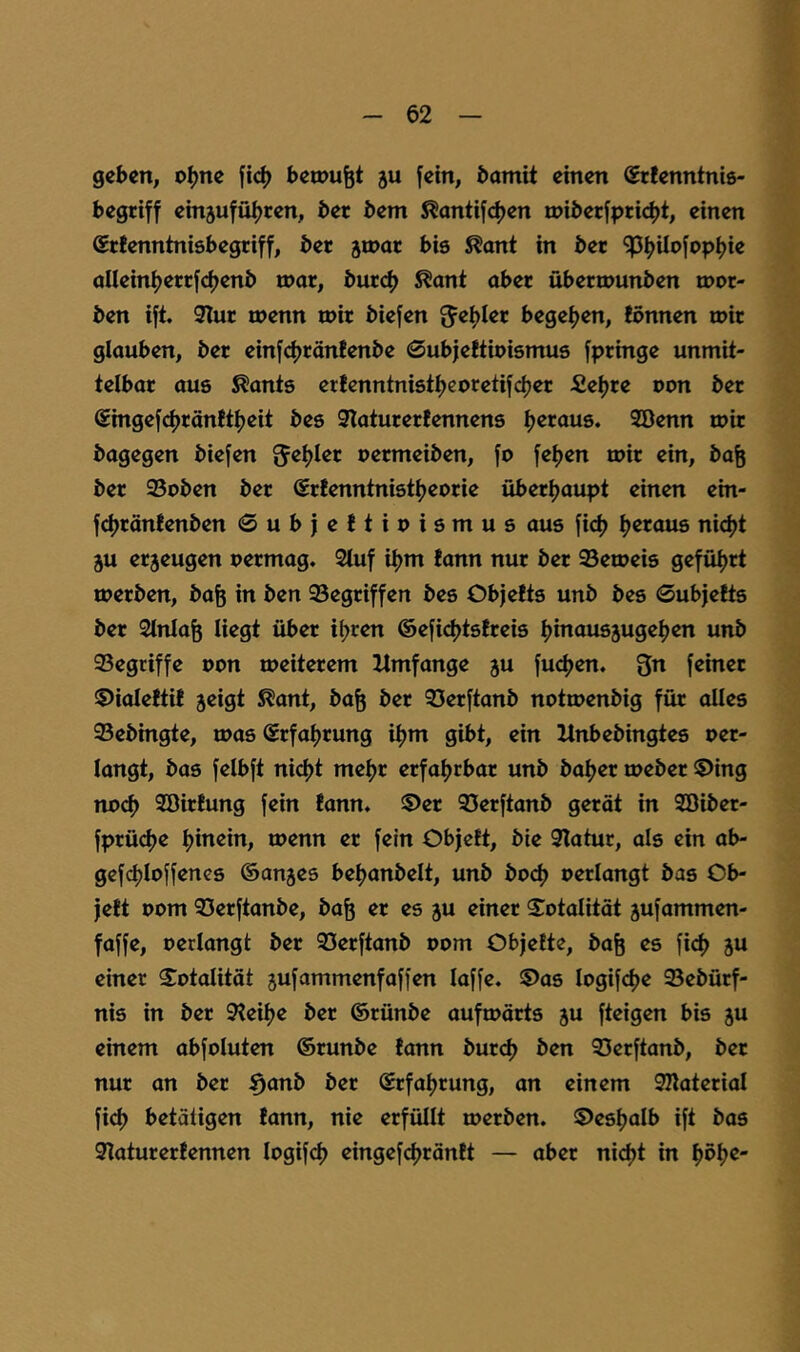 geben, o^ne fic^) betonet ju fein, bamit einen Sefenntnis- begriff emjufui^ren, ber bem ^antifdjen u)iberfprid)t, einen Srtenntnisbegriff, ber ^tnar bis ^ant in ber ^IjUofop^ie aUeinfjerrfeijenb n)ar, burd> 5?ant aber überrounben mor- ben ift. 9Iur taenn tnir biefen begeijen, lönnen loir glauben, ber einfdjränfenbe 0ubje!tioismus fpringe unmit- telbar aus ^ants ertenntnistljcoretifdjer £el)re pon ber €ingefd)rän!tljeit bes 3Iaturerfennens Ijeraue. 2öenn mir bagegen biefen permeiben, fo fefjen mir ein, ba^ ber 93pben ber (Srtenntnistfjeprie überljaupt einen ein- f^ränfenben ©ubjeftipismus aus fi(^ Ijeraus ni<^t 5U eraeugen permag. Stuf iljm tann nur ber 95emeis gefül^rt merben, bafe in ben 93egriffen bes ObjeEts unb bes ©ubjelts ber Stnla^ liegt über il>ren ®efi<^t6frei5 l)inaus3ugel)en unb 93egtiffe ppn meiterem Umfange ju fucf>en. 3n feiner ©ialeftif jeigt ^ant, ba^ ber SJerftanb notmenbig für alles Sebingte, mas Srfafjrung iljm gibt, ein Itnbebingtes per- langt, bas felbft nid)t mel^r erfaljrbar unb baljer meber ®ing npc^ SöirEung fein fann. !Der SJerftanb gerät in Söiber- fprüdje Ijinein, menn er fein Objett, bie Statur, als ein ab- gef(^lpffenes ©anjes beljanbelt, unb bpcf> perlangt bas Ob- jelt Pom S3erftanbe, ba^ er es ju einer S^ptalität jufammen- faffe, perlangt ber 93erftanb ppm Objette, ba^ es fi4> ju einer Sptalität jufammenfaffen laffe. ^as Ipgifcfje 93ebürf- nis in ber Steilje ber ©rünbe aufmorts ju fteigen bis 5U einem abfoluten ©runbe fann burdj ben 93erftanb, ber nur an ber ^anb ber ©rfatjrung, an einem Späterial fiel) betätigen fann, nie erfüllt merben. ift bas Staturerfennen Ipgifcf) eingefcl)ränft — aber nid)t in f)pl)e-