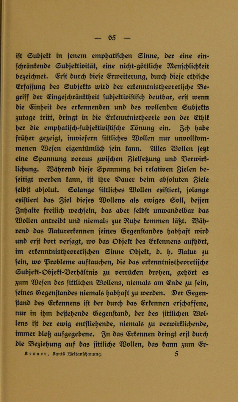 ift ©ubjctt in jenem emp^otije^en 0inne, bec eine ein- jcjjränfenbe Gubjeftipitöt, eine ni<^t'göttli(^e 9Kenjci)lici)feit bejeieijnet. Srjt burd) biefe ©rmeiterung, burd) bieje et^ijdje Srfofjung bes 0ubjefts ipirb ber ecfenntnist^eocetif^^e 95e- gtiff ber Singefcjjrönttijeit jubjeltipijtifc^ beutbar, erft tpenn bie (Sini?eit bes ertennenben unb bes ipollenben 0ubjelts jutage tritt, bringt in bie ©rlenntnist^eorie pon ber ®t^it ijer bie emp^atifcfj-jubjettipijtifdje S^pnung ein. 3;d) ^abe früijer gezeigt, intpiefern fittlidjes SÖpIIen nur unppllfom- menen Söejen eigentümli^ fein fann. Stiles SöoUen fe^t eine 6ponnung poraus 3rpif(^en Sißlf^^ung unb 93ertpir!- Iicf>ung. Söäljrenb biefe ©pannung bei relatipen Sielen be- feitigt merben fann, ift i^re ©auer beim abfoluten Siele felbft abfplut. ©plange fittlictjes SÖPUen ejeiftiert, folange ejfiftiert bas Si«^ biefes SÖpUens als etpiges ©pII, beffen Snt^otte freilid) rpect)feln, bas aber felbft untpanbelbar bas SDoIIen antreibt unb niemals jur Stütze fpmmen lä^t. 9Bä^- renb bas Staturerfennen feines ©egenftanbes Ijabfjaft ipirb unb erft bprt perfagt, tpp bas Objeft bes ©rfennens auff)prt, hn erfenntnisttjepretifeijen ©inne Objeft, b. t). Statur ju fein, tpo ^rpbleme auftauc^en, bie bas erfenntnistt?epretifd>e ©ubjeft-Objeft-53ert)äItnis ju perrüden bro^en, getjört es jum Söefen bes fittlidjen Söollens, niemals am ©nbe 5U fein, feines ©egenftanbes niemals ijabljaft ju merben. ®er ©egen- ftanb bes Srfennens ift ber burd) bas Srfennen erfeijaffene, nur in if^m befteljenbe ©egenftanb, ber bes fittlicijen 9BpI- lens ift ber erpig entflieljenbe, niemals ju peripirflictjenbe, immer bipfe aufgegebene. Sn bas ©rfennen bringt erft burd) bie SSejietjung auf bas fittlidje SBpIIen, bas bann jum ©r- A r 0 n e r, Aanti 9Bettan{<^auuna. 5